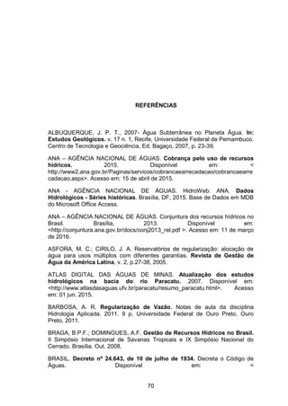 70
REFERÊNCIAS
ALBUQUERQUE, J. P. T., 2007- Água Subterrânea no Planeta Água. In:
Estudos Geológicos. v. 17 n. 1, Recife, Universidade Federal de Pernambuco.
Centro de Tecnologia e Geociência, Ed. Bagaço, 2007, p. 23-39.
ANA – AGÊNCIA NACIONAL DE ÁGUAS. Cobrança pelo uso de recursos
hídricos. 2015. Disponível em: <
http://www2.ana.gov.br/Paginas/servicos/cobrancaearrecadacao/cobrancaearre
cadacao.aspx>. Acesso em: 15 de abril de 2015.
ANA - AGÊNCIA NACIONAL DE ÁGUAS. HidroWeb: ANA. Dados
Hidrológicos - Séries históricas. Brasília, DF, 2015. Base de Dados em MDB
do Microsoft Office Access.
ANA – AGÊNCIA NACIONAL DE ÁGUAS. Conjuntura dos recursos hídricos no
Brasil. Brasília, 2013. Disponível em:
<http://conjuntura.ana.gov.br/docs/conj2013_rel.pdf >. Acesso em: 11 de março
de 2016.
ASFORA, M. C.; CIRILO, J. A. Reservatórios de regularização: alocação de
água para usos múltiplos com diferentes garantias. Revista de Gestão de
Água da América Latina, v. 2, p.27-38, 2005.
ATLAS DIGITAL DAS ÁGUAS DE MINAS. Atualização dos estudos
hidrológicos na bacia do rio Paracatu. 2007. Disponível em:
<http://www.atlasdasaguas.ufv.br/paracatu/resumo_paracatu.html>. Acesso
em: 01 jun. 2015.
BARBOSA, A. R. Regularização de Vazão. Notas de aula da disciplina
Hidrologia Aplicada. 2011. 9 p. Universidade Federal de Ouro Preto, Ouro
Preto, 2011.
BRAGA, B.P.F.; DOMINGUES, A.F. Gestão de Recursos Hídricos no Brasil.
II Simpósio Internacional de Savanas Tropicais e IX Simpósio Nacional do
Cerrado. Brasília. Out. 2008.
BRASIL. Decreto nº 24.643, de 10 de julho de 1934. Decreta o Código de
Águas. Disponível em: <
 