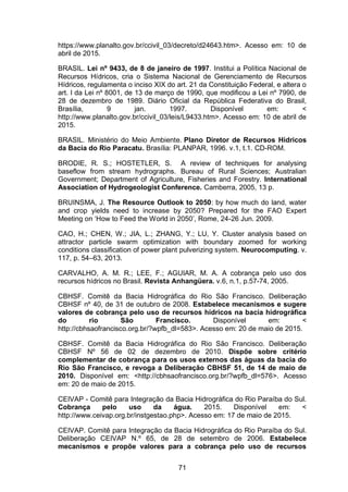 71
https://www.planalto.gov.br/ccivil_03/decreto/d24643.htm>. Acesso em: 10 de
abril de 2015.
BRASIL. Lei nº 9433, de 8 de janeiro de 1997. Institui a Política Nacional de
Recursos Hídricos, cria o Sistema Nacional de Gerenciamento de Recursos
Hídricos, regulamenta o inciso XIX do art. 21 da Constituição Federal, e altera o
art. I da Lei nº 8001, de 13 de março de 1990, que modificou a Lei nº 7990, de
28 de dezembro de 1989. Diário Oficial da República Federativa do Brasil,
Brasília, 9 jan. 1997. Disponível em: <
http://www.planalto.gov.br/ccivil_03/leis/L9433.htm>. Acesso em: 10 de abril de
2015.
BRASIL. Ministério do Meio Ambiente. Plano Diretor de Recursos Hídricos
da Bacia do Rio Paracatu. Brasília: PLANPAR, 1996. v.1, t.1. CD-ROM.
BRODIE, R. S.; HOSTETLER, S. A review of techniques for analysing
baseflow from stream hydrographs. Bureau of Rural Sciences; Australian
Government; Department of Agriculture, Fisheries and Forestry. International
Association of Hydrogeologist Conference. Camberra, 2005, 13 p.
BRUINSMA, J. The Resource Outlook to 2050: by how much do land, water
and crop yields need to increase by 2050? Prepared for the FAO Expert
eeting on ‗How to Feed the World in 2050‘, Rome, 24-26 Jun. 2009.
CAO, H.; CHEN, W.; JIA, L.; ZHANG, Y.; LU, Y. Cluster analysis based on
attractor particle swarm optimization with boundary zoomed for working
conditions classification of power plant pulverizing system. Neurocomputing. v.
117, p. 54–63, 2013.
CARVALHO, A. M. R.; LEE, F.; AGUIAR, M. A. A cobrança pelo uso dos
recursos hídricos no Brasil. Revista Anhangüera. v.6, n.1, p.57-74, 2005.
CBHSF. Comitê da Bacia Hidrográfica do Rio São Francisco. Deliberação
CBHSF nº 40, de 31 de outubro de 2008. Estabelece mecanismos e sugere
valores de cobrança pelo uso de recursos hídricos na bacia hidrográfica
do rio São Francisco. Disponível em: <
http://cbhsaofrancisco.org.br/?wpfb_dl=583>. Acesso em: 20 de maio de 2015.
CBHSF. Comitê da Bacia Hidrográfica do Rio São Francisco. Deliberação
CBHSF Nº 56 de 02 de dezembro de 2010. Dispõe sobre critério
complementar de cobrança para os usos externos das águas da bacia do
Rio São Francisco, e revoga a Deliberação CBHSF 51, de 14 de maio de
2010. Disponível em: <http://cbhsaofrancisco.org.br/?wpfb_dl=576>. Acesso
em: 20 de maio de 2015.
CEIVAP - Comitê para Integração da Bacia Hidrográfica do Rio Paraíba do Sul.
Cobrança pelo uso da água. 2015. Disponível em: <
http://www.ceivap.org.br/instgestao.php>. Acesso em: 17 de maio de 2015.
CEIVAP. Comitê para Integração da Bacia Hidrográfica do Rio Paraíba do Sul.
Deliberação CEIVAP N.º 65, de 28 de setembro de 2006. Estabelece
mecanismos e propõe valores para a cobrança pelo uso de recursos
 