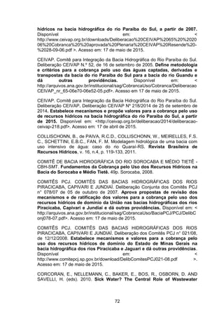 72
hídricos na bacia hidrográfica do rio Paraíba do Sul, a partir de 2007.
Disponível em: <
http://www.ceivap.org.br/downloads/Deliberacao%20CEIVAP%2065%20%2020
06%20Cobranca%20%20aprovada%20Plenaria%20CEIVAP%20Resende%20-
%2028-09-06.pdf >. Acesso em: 17 de maio de 2015.
CEIVAP. Comitê para Integração da Bacia Hidrográfica do Rio Paraíba do Sul.
Deliberação CEIVAP N.º 52, de 16 de setembro de 2005. Define metodologia
e critérios para a cobrança pelo uso das águas captadas, derivadas e
transpostas da bacia do rio Paraíba do Sul para a bacia do rio Guandu e
dá outras providências. Disponível em: <
http://arquivos.ana.gov.br/institucional/sag/CobrancaUso/Cobranca/Deliberacao
CEIVAP_nr_65-06e70-06e52-05.pdf>. Acesso em 17 de maio de 2015.
CEIVAP. Comitê para Integração da Bacia Hidrográfica do Rio Paraíba do Sul.
Deliberação CEIVAP. Deliberação CEIVAP Nº 218/2014 de 25 de setembro de
2014. Estabelece mecanismos e propõe valores para a cobrança pelo uso
de recursos hídricos na bacia hidrográfica do rio Paraíba do Sul, a partir
de 2015. Disponível em: <http://ceivap.org.br/deliberacao/2014/deliberacao-
ceivap-218.pdf>. Acesso em: 17 de abril de 2015.
COLLISCHONN, B., de PAIVA, R.C.D., COLLISCHONN, W., MEIRELLES, F.S.
C., SCHETTINI, E.B.C., FAN, F. M. Modelagem hidrológica de uma bacia com
uso intensivo de água: caso do rio Quaraí-RS. Revista Brasileira de
Recursos Hídricos, v. 16, n.4, p. 119-133, 2011.
COMITÊ DE BACIA HIDROGRÁFICA DO RIO SOROCABA E MÉDIO TIETÊ -
CBH-SMT. Fundamentos da Cobrança pelo Uso dos Recursos Hídricos na
Bacia do Sorocaba e Médio Tietê. 49p. Sorocaba, 2008.
COMITÊS PCJ. COMITÊS DAS BACIAS HIDROGRÁFICAS DOS RIOS
PIRACICABA, CAPIVARI E JUNDIAÍ. Deliberação Conjunta dos Comitês PCJ
n° 078/07 de 05 de outubro de 2007. Aprova propostas de revisão dos
mecanismos e de ratificação dos valores para a cobrança pelo uso dos
recursos hídricos de domínio da União nas bacias hidrográficas dos rios
Piracicaba, Capivari e Jundiaí e dá outras providências. Disponível em: <
http://arquivos.ana.gov.br/institucional/sag/CobrancaUso/BaciaPCJ/PCJ/DelibC
onj078-07.pdf>. Acesso em: 17 de maio de 2015.
COMITÊS PCJ. COMITÊS DAS BACIAS HIDROGRÁFICAS DOS RIOS
PIRACICABA, CAPIVARI E JUNDIAÍ. Deliberação dos Comitês PCJ n° 021/08,
de 12/12/2008. Estabelece mecanismos e valores para a cobrança pelo
uso dos recursos hídricos de domínio do Estado de Minas Gerais na
bacia hidrográfica dos rios Piracicaba e Jaguari e dá outras providências.
Disponível em: <
http://www.comitepcj.sp.gov.br/download/DelibComitesPCJ021-08.pdf >.
Acesso em: 17 de maio de 2015.
CORCORAN, E., NELLEMANN, C., BAKER, E., BOS, R., OSBORN, D. AND
SAVELLI, H. (eds). 2010. Sick Water? The Central Role of Wastewater
 