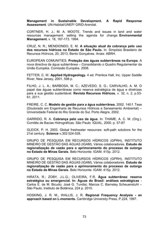 73
Management in Sustainable Development. A Rapid Response
Assessment. UN-Habitat/UNEP/ GRID-Arendal.
CORTNER, H. J.; M. A. MOOTE. Trends and issues in land and water
resources management: setting the agenda for change. Environmental
Management. v. 18, 167-173. 1994.
CRUZ, N. R.; MENDIONDO, E. M. A situação atual da cobrança pelo uso
dos recursos hídricos no Estado de São Paulo. In: Simpósio Brasileiro de
Recursos Hídricos, 20, 2013, Bento Gonçalves. Anais: ABRH.
EUROPEAN COMUNITIES. Proteção das águas subterrâneas na Europa. A
nova directiva da água subterrânea – Consolidando o Quadro Regulamentar da
União Européia. Comissão Européia. 2008.
FETTER, C. W. Applied Hydrogeology. 4 ed. Prentice Hall, Inc. Upper Saddle
River, New Jersey, 2001, 598 p.
FILHO, J. L. A.; BARBOSA, M. C.; AZEVEDO, S. G.; CARVALHO, A. M. O
papel das águas subterrâneas como reserva estratégica de água e diretrizes
para a sua gestão sustentável. Revista Recursos Hídricos, v. 32, n. 2, p.53-
61, 2011.
FREIRE, C. C. Modelo de gestão para a água subterrânea. 2002. 140 f. Tese
(Doutorado em Engenharia de Recursos Hídricos e Saneamento Ambiental) –
Universidade Federal do Rio Grande do Sul, Porto Alegre, 2002.
GARRIDO, R. A. Cobrança pelo uso da água. In: THAME, A. C. M. (Org.).
Comitês de Bacias Hidrográficas. São Paulo: IQUAL, 2000. p. 57-87
GLEICK, P. H. 2003. Global freshwater resources: soft-path solutions for the
21st century. Science v.302:524-528.
GRUPO DE PESQUISA EM RECURSOS HÍDRICOS (GPRH), INSTITUTO
MINEIRO DE GESTÃO DAS ÁGUAS (IGAM), Vários colaboradores. Estudo de
regionalização de vazão para o aprimoramento do processo de outorga
no Estado de Minas Gerais. Belo Horizonte: IGAM. 415p. 2012.
GRUPO DE PESQUISA EM RECURSOS HÍDRICOS (GPRH), INSTITUTO
MINEIRO DE GESTÃO DAS ÁGUAS (IGAM), Vários colaboradores. Estudo de
regionalização de vazão para o aprimoramento do processo de outorga
no Estado de Minas Gerais. Belo Horizonte: IGAM. 415p. 2012.
HIRATA, R.; ZOBY, J.L.G.; OLIVEIRA, F.R. Água subterrânea: reserva
estratégica ou emergencial. In: Águas do Brasil: análises estratégicas -
Carlos E. de M. Bicudo; José G. Tundisi; Marcos C. Barnsley Scheuenstuhl –
São Paulo, Instituto de Botânica, 224 p. 2010.
HOSKING, J. R. M., WALLIS, J. R. Regional Frequency Analysis - an
approach based on L-moments. Cambridge University Press, P.224, 1997.
 