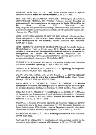 74
HOSKING, J.R.M. WALLIS, J.R., 1993. Some statistics useful in regional
frequency analysis. Water Resource Research, v.29, p.271–281.
IBIO - INSTITUTO BIOATLÂNTICA / FUNARBE – FUNDAÇÃO DE APOIO A
UNIVERSIDADE FEDERAL DE VIÇOSA. Relatório técnico: Estudos de
aprimoramento dos mecanismos de cobrança da bacia hidrográfica do
Rio Doce, Viçosa, 2013. Disponível em:
<http://arquivos.ana.gov.br/institucional/sag/CobrancaUso/Estudos/EstudosDeA
prmoramentoDosMecanismosDeCobrancaDaBaciaHidrograficaDoRioDoce.pd>
. Acesso em: 17 jun 2015.
IGAM - INSTITUTO MINEIRO DE GESTÃO DAS ÁGUAS - Comitê da Sub-
Bacia Hidrográfica do Rio Paracatu. Plano diretor de recursos hídricos da
Bacia Hidrográfica do Rio Paracatu: resumo executivo. Belo Horizonte:
IGAM, 384 p, 2006.
IGAM - INSTITUTO MINEIRO DE GESTÃO DAS ÁGUAS. Resolução Conjunta
SEMAD-IGAM nº 1548, de 29 de março 2012. Dispõe sobre a vazão de
referência para o cálculo da disponibilidade hídrica superficial nas bacias
hidrográficas do Estado de Minas Gerais. Disponível em: <
http://www.igam.mg.gov.br/images/stories/CTIG/4-r-c-semad-igam-no-1548-
versao-publicada.pdf>. Acesso em: 18 de abril de 2015.
IVKOVIC, K. M. A top–down approach to characterise aquifer–river interaction
processes. Journal of Hydrology. v. 365, p. 145–155, 2009.
LINSLEY, R. K., KOHLER, M. A., PAULHUS, J. L. Hydrology for engineers
(3rd.). McGraw-Hill, New York, 1982, 508 p.
LIU, P.; GUO, S.L.; XIONG, L.H.; LI, W.; ZHANG, H. G. Deriving reservoir
refill operating rules by using the proposed DPNS model. Water Resour.
Manage., v.20, n.3, 2006, pp. 337–357, 2006
MAGALHÃES, N. M.; THOMAS, P.; THOMAZ, F.; CAMPOS, J. D. Estudo
comparativo de quatro metodologias para a cobrança pelo uso da água.
In: Simpósio Brasileiro de Recursos Hídricos, 15, 2003, Curitiba. Anais: ABRH
MIRANDA, A. C. R.; PRUSKI, F. F.; MARTINEZ, M. A.; CECON, P. R. Métodos
de Separação dos Escoamentos Superficial Direto e Subterrâneo: Estudo de
Caso para a Bacia do Rio das Velhas. Revista Brasileira de Recursos
Hídricos. v.19, n.2, p.169-181, 2014.
MOURA, A. N. Recarga artificial de aqüíferos: os desafios e riscos para garantir
o suprimento futuro de água subterrânea. In: XIII Congresso Brasileiro de
Águas Subterrâneas, 2004, Cuiabá. Livro de Resumos - A gestão integrada e
dinâmica de aqüíferos: eficiência e agronegócio, 2004. v. único. p. 245-245.
NAGHETTINI, M.; PINTO, É. J. de A. Hidrologia estatística. Belo Horizonte,
CPRM, 2007. 552p.
NATHAN. R. J.; MCMAHON, T. Identification of homogeneous regions for the
purpose of regionalization. Journal of Hydrology, V. 121, p. 217-238, 1990.
 