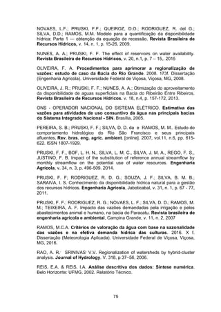 75
NOVAES, L.F.; PRUSKI, F.F.; QUEIROZ, D.O.; RODRIGUEZ, R. del G.;
SILVA, D.D.; RAMOS, M.M. Modelo para a quantificação da disponibilidade
hídrica: Parte 1 — obtenção da equação de recessão. Revista Brasileira de
Recursos Hídricos, v. 14, n. 1, p. 15-26, 2009.
NUNES, A. A.; PRUSKI, F. F. The effect of reservoirs on water availability.
Revista Brasileira de Recursos Hídricos, v. 20, n.1, p. 7 – 15,. 2015
OLIVEIRA, F. A. Procedimentos para aprimorar a regionalização de
vazões: estudo de caso da Bacia do Rio Grande. 2008. 173f. Dissertação
(Engenharia Agrícola). Universidade Federal de Viçosa, Viçosa, MG, 2008.
OLIVEIRA, J. R.; PRUSKI, F. F.; NUNES, A. A.; Otimização do aproveitamento
da disponibilidade de aguas superficiais na Bacia do Ribeirão Entre Ribeiros.
Revista Brasileira de Recursos Hídricos. v. 18, n.4, p. 157-172, 2013.
ONS - OPERADOR NACIONAL DO SISTEMA ELÉTRICO. Estimativa das
vazões para atividades de uso consuntivo da água nas principais bacias
do Sistema Integrado Nacional - SIN. Brasília, 2005.
PEREIRA, S. B.; PRUSKI, F. F.; SILVA, D. D. da e RAMOS, M. M.. Estudo do
comportamento hidrológico do Rio São Francisco e seus principais
afluentes. Rev. bras. eng. agríc. ambient. [online]. 2007, vol.11, n.6, pp. 615-
622. ISSN 1807-1929.
PRUSKI, F. F., BOF, L. H. N., SILVA, L. M. C., SILVA, J. M. A., REGO, F. S.,
JUSTINO, F. B. Impact of the substitution of reference annual streamflow by
monthly streamflow on the potential use of water resources. Engenharia
Agrícola, v. 34, n. 3, p. 496-509. 2014.
PRUSKI, F. F; RODRIGUEZ, R. D. G.; SOUZA, J. F.; SILVA, B. M. B.;
SARAIVA, I. S. Conhecimento da disponibilidade hídrica natural para a gestão
dos recursos hídricos. Engenharia Agrícola, Jaboticabal, v. 31, n. 1, p. 67 - 77,
2011.
PRUSKI, F. F.; RODRIGUEZ, R. G.; NOVAES, L. F.; SILVA, D. D.; RAMOS, M.
M.; TEIXEIRA, A. F. Impacto das vazões demandadas pela irrigação e pelos
abastecimentos animal e humano, na bacia do Paracatu. Revista brasileira de
engenharia agrícola e ambiental, Campina Grande, v. 11, n. 2, 2007
RAMOS, M.C.A. Critérios de valoração da água com base na sazonalidade
das vazões e na efetiva demanda hídrica das culturas. 2016. X f.
Dissertação (Meteorologia Aplicada). Universidade Federal de Viçosa, Viçosa,
MG, 2016.
RAO, A. R.,
SRINIVAS,
V.V. Regionalization of watersheds by hybrid-cluster
analysis. Journal of Hydrology. V. 318, p 37–56, 2006.
REIS, E.A. & REIS, I.A. Análise descritiva dos dados: Síntese numérica.
Belo Horizonte: UFMG, 2002. Relatório Técnico.
 