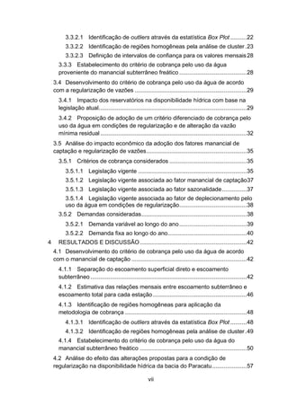 vii
3.3.2.1 Identificação de outliers através da estatística Box Plot ..........22
3.3.2.2 Identificação de regiões homogêneas pela análise de cluster.23
3.3.2.3 Definição de intervalos de confiança para os valores mensais28
3.3.3 Estabelecimento do critério de cobrança pelo uso da água
proveniente do manancial subterrâneo freático .........................................28
3.4 Desenvolvimento do critério de cobrança pelo uso da água de acordo
com a regularização de vazões ....................................................................29
3.4.1 Impacto dos reservatórios na disponibilidade hídrica com base na
legislação atual..........................................................................................29
3.4.2 Proposição de adoção de um critério diferenciado de cobrança pelo
uso da água em condições de regularização e de alteração da vazão
mínima residual .........................................................................................32
3.5 Análise do impacto econômico da adoção dos fatores manancial de
captação e regularização de vazões.............................................................35
3.5.1 Critérios de cobrança considerados ...............................................35
3.5.1.1 Legislação vigente ..................................................................35
3.5.1.2 Legislação vigente associada ao fator manancial de captação37
3.5.1.3 Legislação vigente associada ao fator sazonalidade...............37
3.5.1.4 Legislação vigente associada ao fator de deplecionamento pelo
uso da água em condições de regularização.........................................38
3.5.2 Demandas consideradas................................................................38
3.5.2.1 Demanda variável ao longo do ano.........................................39
3.5.2.2 Demanda fixa ao longo do ano................................................40
4 RESULTADOS E DISCUSSÃO.................................................................42
4.1 Desenvolvimento do critério de cobrança pelo uso da água de acordo
com o manancial de captação ......................................................................42
4.1.1 Separação do escoamento superficial direto e escoamento
subterrâneo ...............................................................................................42
4.1.2 Estimativa das relações mensais entre escoamento subterrâneo e
escoamento total para cada estação .........................................................46
4.1.3 Identificação de regiões homogêneas para aplicação da
metodologia de cobrança ..........................................................................48
4.1.3.1 Identificação de outliers através da estatística Box Plot ..........48
4.1.3.2 Identificação de regiões homogêneas pela análise de cluster.49
4.1.4 Estabelecimento do critério de cobrança pelo uso da água do
manancial subterrâneo freático .................................................................50
4.2 Análise do efeito das alterações propostas para a condição de
regularização na disponibilidade hídrica da bacia do Paracatu.....................57
 