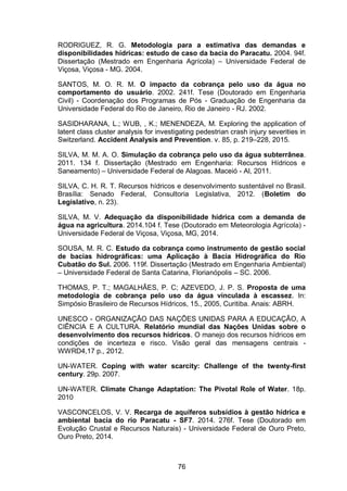 76
RODRIGUEZ, R. G. Metodologia para a estimativa das demandas e
disponibilidades hídricas: estudo de caso da bacia do Paracatu. 2004. 94f.
Dissertação (Mestrado em Engenharia Agrícola) – Universidade Federal de
Viçosa, Viçosa - MG. 2004.
SANTOS, M. O. R. M. O impacto da cobrança pelo uso da água no
comportamento do usuário. 2002. 241f. Tese (Doutorado em Engenharia
Civil) - Coordenação dos Programas de Pós - Graduação de Engenharia da
Universidade Federal do Rio de Janeiro, Rio de Janeiro - RJ. 2002.
SASIDHARANA, L.; WUB, , K.; MENENDEZA, M. Exploring the application of
latent class cluster analysis for investigating pedestrian crash injury severities in
Switzerland. Accident Analysis and Prevention. v. 85, p. 219–228, 2015.
SILVA, M. M. A. O. Simulação da cobrança pelo uso da água subterrânea.
2011. 134 f. Dissertação (Mestrado em Engenharia: Recursos Hídricos e
Saneamento) – Universidade Federal de Alagoas. Maceió - Al, 2011.
SILVA, C. H. R. T. Recursos hídricos e desenvolvimento sustentável no Brasil.
Brasília: Senado Federal, Consultoria Legislativa, 2012. (Boletim do
Legislativo, n. 23).
SILVA, M. V. Adequação da disponibilidade hídrica com a demanda de
água na agricultura. 2014.104 f. Tese (Doutorado em Meteorologia Agrícola) -
Universidade Federal de Viçosa, Viçosa, MG, 2014.
SOUSA, M. R. C. Estudo da cobrança como instrumento de gestão social
de bacias hidrográficas: uma Aplicação à Bacia Hidrográfica do Rio
Cubatão do Sul. 2006. 119f. Dissertação (Mestrado em Engenharia Ambiental)
– Universidade Federal de Santa Catarina, Florianópolis – SC. 2006.
THOMAS, P. T.; MAGALHÃES, P. C; AZEVEDO, J. P. S. Proposta de uma
metodologia de cobrança pelo uso da água vinculada à escassez. In:
Simpósio Brasileiro de Recursos Hídricos, 15., 2005, Curitiba. Anais: ABRH.
UNESCO - ORGANIZAÇÃO DAS NAÇÕES UNIDAS PARA A EDUCAÇÃO, A
CIÊNCIA E A CULTURA. Relatório mundial das Nações Unidas sobre o
desenvolvimento dos recursos hídricos. O manejo dos recursos hídricos em
condições de incerteza e risco. Visão geral das mensagens centrais -
WWRD4,17 p., 2012.
UN-WATER. Coping with water scarcity: Challenge of the twenty-first
century. 29p. 2007.
UN-WATER. Climate Change Adaptation: The Pivotal Role of Water. 18p.
2010
VASCONCELOS, V. V. Recarga de aquíferos subsídios à gestão hídrica e
ambiental bacia do rio Paracatu - SF7. 2014. 276f. Tese (Doutorado em
Evolução Crustal e Recursos Naturais) - Universidade Federal de Ouro Preto,
Ouro Preto, 2014.
 
