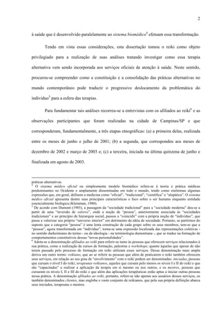2
à saúde que é desenvolvido paralelamente ao sistema biomédico4
efetuam essa transformação.
Tendo em vista essas considerações, esta dissertação tomou o reiki como objeto
privilegiado para a realização de suas análises tratando investigar como essa terapia
alternativa vem sendo incorporada aos serviços oficiais de atenção à saúde. Neste sentido,
procurou-se compreender como a constituição e a consolidação das práticas alternativas no
mundo contemporâneo pode traduzir o progressivo deslocamento da problemática do
indivíduo5
para a esfera das terapias.
Para fundamentar tais análises recorreu-se a entrevistas com os afiliados ao reiki6
e as
observações participantes que foram realizadas na cidade de Campinas/SP e que
corresponderam, fundamentalmente, a três etapas etnográficas: (a) a primeira delas, realizada
entre os meses de junho e julho de 2001; (b) a segunda, que correspondeu aos meses de
dezembro de 2002 e março de 2003 e; (c) a terceira, iniciada na última quinzena de junho e
finalizada em agosto de 2003.
práticas alternativas.
4
O sistema médico oficial ou simplesmente modelo biomédico refere-se à teoria e prática médicas
predominantes no Ocidente e amplamente disseminadas em todo o mundo, tendo como sinônimas algumas
expressões que, em geral, definem a medicina como “oficial”, “tradicional”, “científica” e “alopática”. O sistema
médico oficial apresenta dentre suas principais características o foco sobre o ser humano enquanto entidade
essencialmente biológica (Kleinman, 1980).
5
De acordo com Dumont (1985), a passagem da “sociedade tradicional” para a “sociedade moderna” deu-se a
partir de uma “inversão de valores”, onde a noção de “pessoa”, anteriormente associada às “sociedades
tradicionais” e ao princípio de hierarquia social, passou a “coincidir” com a própria noção de “indivíduo”, que
passa a valorizar seu próprio “universo interior” em detrimento da idéia de sociedade. Portanto, se partirmos do
suposto que a categoria “pessoa” é uma lenta construção de cada grupo sobre os seus membros, tem-se que a
“pessoa”, agora transformada em “indivíduo”, torna-se uma expressão localizada das representações coletivas -
no sentido durkeimiano do termo - ou da ideologia - na terminologia dumontiana -, que se traduz na formação de
comportamentos constitutivos dessas “novas personalidades”.
6
Adota-se a denominação afiliados ao reiki para referir-se tanto às pessoas que oferecem serviços relacionados à
sua prática, como a realização de cursos de formação, palestras e workshops; quanto àquelas que apesar de não
terem passado pelo processo de formação em reiki utilizam esses serviços. Dessa denominação mais ampla
deriva um outro termo: reikiano, que ao se referir às pessoas que além de praticarem o reiki também oferecem
seus serviços, em relação ao seu grau de “envolvimento” com o reiki podem ser denominadas: iniciadas, pessoas
que cursam o nível I do reiki; terapeutas reikianos, aqueles que cursam pelo menos os níveis I e II do reiki e que
são “capacitadas” a realizar a aplicação da terapia em si mesmo ou nos outros; e os mestres, pessoas que
cursaram os níveis I, II e III do reiki e que além das aplicações terapêuticas estão aptas a iniciar outras pessoas
nessa prática. A denominação afiliados ao reiki, portanto, refere-se não apenas aos usuários desses serviços, os
também denominados clientes, mas engloba o vasto conjunto de reikianos, que pela sua própria definição abarca
seus iniciados, terapeutas e mestres.
 
