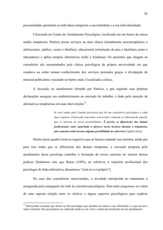92
personalidade, permitiria os indivíduos atingirem a sua totalidade e a sua individualidade.
Clinicando no Centro de Atendimento Psicológico, localizado em um bairro de classe
média campineira, Patrícia presta serviços na área clínica (atendimento psicoterapêutico a
adolescentes, adultos, casais e famílias), educacional (orientação de pais e familiares junto a
educadores) e aplica terapias alternativas (reiki e biodança). Os pacientes que chegam ao
consultório são encaminhados pela clínica psicológica da própria universidade em que
estudava ou então tomam conhecimento dos serviços prestados graças à divulgação de
material publicitário veiculado no bairro onde é localizada a clínica.
A inovação no atendimento ofertado por Patrícia, e que segundo suas próprias
declarações assegura seu estabelecimento no mercado de trabalho, é dado pela inserção de
alternativas terapêuticas em suas intervenções77
.
Se você andar pelo Cambuí perceberá que há um consultório psicológico a cada
duas esquinas. O mercado está muito concorrido e somente se sobressairão aqueles
que se abrirem às novas possibilidades. É preciso se diferenciar dos demais
profissionais, estar capacitado a oferecer novas técnicas durante o tratamento,
pois somente assim teremos alguma possibilidade de sobreviver! [grifos meus].
Dentro desse quadro torna-se sugestivo que ao buscar expandir sua clientela, ainda que
para isso tenha que se diferenciar dos demais terapeutas, a inovação proposta pelo
atendimento dessa psicóloga contribui à formação de novas carreiras no interior dessas
práticas [fenômeno este que Russo (1993), ao referir-se à trajetória profissional dos
psicólogos de linha alternativa, denominou “criar-se a si próprio”].
No caso dos consultórios mencionados, a novidade introduzida no tratamento é
assegurada pela conjugação do reiki às consultas psicológicas. Para tanto junguianos se valem
de uma suposta relação entre os chakras e alguns aspectos psicológicos para explicar
77
Interessante constatar que dentre as três psicólogas que atendem na clínica, essa informante é a que possui a
maior clientela, fato que poderia ser explicado tendo-se em vista o caráter personalizado do seu atendimento.
 