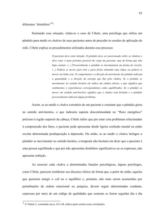 93
diferentes “distúrbios”78
.
Ilustrando essa situação, relata-se o caso de Cibele, uma psicóloga que utiliza um
pêndulo para medir os chakras de seus pacientes antes de proceder às sessões de aplicação do
reiki. Cibele explica os procedimentos utilizados durante esse processo:
O paciente deve estar deitado. O pêndulo deve ser posicionado sobre os chakras e
deve estar o mais próximo possível do corpo do paciente, mas de forma que não
haja contato. (...) Provavelmente o pêndulo se movimentará em forma de círculo.
(...) Poderá se mover para trás e para frente imitando uma elipse ou poderá se
mover em linha reta. O comprimento e a direção do movimento do pêndulo indicam
a quantidade e a direção da energia que flui pelo chakra. Se o pêndulo se
movimentar no sentido horário ele indica um chakra aberto, o que significa que
sentimentos e experiências correspondentes estão equilibrados. Se o pêndulo se
mover em sentido anti-horário significa que o chakra está fechado e o pêndulo
provavelmente indicará algum problema.
Assim, se ao medir o chakra coronário de um paciente e constatar que o pêndulo girou
no sentido anti-horário, o que indicaria suposta descontinuidade no “fluxo energético”
próximo à região superior da cabeça, Cibele infere que por estar com problemas relacionados
à compreensão dos fatos, o paciente pode apresentar desde ligeira confusão mental ou então
revelar determinada predisposição à depressão. Ou então, se ao medir o chakra laríngeo o
pêndulo se movimentar no sentido horário, a terapeuta não hesitará em dizer que o paciente é
uma pessoa equilibrada e que por não apresentar distúrbios significativos ao se expressar, não
apresenta inibição.
Ao associar cada chakra a determinadas funções psicológicas, alguns psicólogos,
como Cibele, parecem reelaborar seu discurso clínico de forma que, a partir de então, aqueles
que quiserem atingir o self ou o equilíbrio e, portanto, não mais serem acometidos por
perturbações de ordem emocional ou psíquica, devem seguir determinadas condutas,
expressas por meio de um código de qualidades que somente se forem seguidas dia a dia
78
A Tabela 3, constando nas p. 43 e 44, indica quais seriam essas correlações.
 
