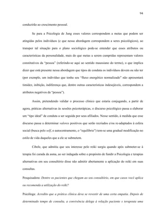 94
conduzirão ao crescimento pessoal.
Se para a Psicologia de Jung esses valores correspondem a metas que podem ser
atingidas pelos indivíduos (e que nessa abordagem correspondem a seres psicológicos), ao
transpor tal situação para o plano sociológico pode-se entender que esses atributos ou
características da personalidade, mais do que metas a serem cumpridas representam valores
constitutivos da “pessoa” (referindo-se aqui ao sentido maussiano do termo), o que implica
dizer que está presente nessa abordagem que tipos de conduta os indivíduos devem ou não ter
(por exemplo, um indivíduo que tenha seu “fluxo energético normalizado” não apresentará
timidez, inibição, indiferença que, dentre outras características indesejáveis, correspondem a
atributos negativos da “pessoa”).
Assim, pretendendo validar o processo clínico que estaria conjugando, a partir de
agora, práticas alternativas às sessões psicoterápicas, o discurso psicológico passa a elaborar
um “tipo ideal” de conduta a ser seguida por seus afiliados. Nesse sentido, à medida que esse
discurso passa a determinar valores positivos que serão recriados e/ou re-adaptados à esfera
social (busca pelo self, o autocentramento, o “equilíbrio”) tem-se uma gradual modificação no
estilo de vida daqueles que a ele se submetem.
Cibele, que admitiu que seu interesse pelo reiki surgiu quando após submeter-se à
terapia foi curada da asma, ao ser indagada sobre o propósito de fundir a Psicologia e terapias
alternativas em seu consultório disse não admitir abertamente a aplicação do reiki em suas
consultas.
Pesquisadora: Dentre os pacientes que chegam ao seu consultório, em que casos você aplica
ou recomenda a utilização do reiki?
Psicóloga: Acredito que a prática clínica deva se revestir de uma certa empatia. Depois de
determinado tempo de consulta, a convivência delega à relação paciente x terapeuta uma
 