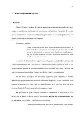 96
14.2. O discurso gestaltico-terapêutico
1a
Consulta:
Mulher, 26 anos. Estudante do curso de administração de empresas, atualmente realiza
estágio na área de recursos humanos de uma empresa multinacional. Na ocasião da consulta
que foi acompanhada, reconheceu sentir-se insegura quanto ao seu futuro profissional, isto
porque não há certeza de efetivação no emprego.
Comentou a paciente:
Quando surgem situações não muito definidas na minha vida acabo sempre me
desesperando. Passo noites em claro, não consigo comer, trato mal as pessoas. Não
gosto de me sentir assim, de me comportar assim. Quando essas situações passam e
tudo volta ao normal, na maioria das vezes, o que fica é que esse excesso de aflição
de nada adianta, só me consome!
A rejeição de si mesmo é uma negação de quem a pessoa é, explica Dina, uma gestalt-
terapeuta e também reikiana. Auto-rejeição é simultaneamente uma confusão de quem eu sou,
um auto-engano. Quando as pessoas confundem responsabilidade com culpas e deveres, elas
se pressionam e automanipulam; tentam e não são integradas espontaneamente.
Há três meses encorajada por uma amiga a procurar ajuda terapêutica, a paciente
afirmou estar progressivamente se desvencilhando da insegurança. Estou começando a me
conhecer e mais que isto, estou cada vez mais clareando meus objetivos. Acho que desta
forma será mais fácil me aceitar e saber do que eu sou capaz!
Os psicólogos da gestalt-terapia acreditam na importância de uma distinção clara
entre o que a pessoa escolhe e o que é determinado. Pessoas são responsáveis pelo que
escolhem fazer, exemplifica a psicóloga acrescentando que:
Cada pessoa é responsável pelas suas ações no ambiente. Culpar forças exteriores,
 