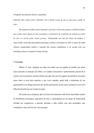 98
Terapeuta: [novamente observa o paciente].
Paciente: Bem, então vamos trabalhar com a minha crença de que eu não posso cuidar de
mim...
De acordo com Dina, nesse momento o paciente realiza um pequeno trabalho frutífero
que conduz à percepção de suas ansiedades e sentimentos de vergonha em resposta ao medo
de não ser aceito pelas outras pessoas. Transcorrido um ano do início da terapia, o
entrevistado, motivado pela própria psicóloga, recebeu a iniciação em reiki. A partir de então
afirmou compreender melhor a intenção das sessões terapêuticas e, de acordo com sua
psicóloga, passou a cooperar consigo mesmo.
3a
Consulta:
Mulher, 61 anos. Segundo seu relato foi casada com um jogador de baralho que nunca
esteve presente na educação dos filhos e no simples crescimento e aprimoramento pessoal de si
mesmo. Em sua primeira consulta admitiu que após três anos de jogatina incontrolável, de perder
quase todos os seus bens materiais e, por vezes seguidas, gastar todo o rendimento de sua
aposentadoria com Bingos procurou por auxílio profissional, já que estava cansada de ouvir seus
filhos dizerem-lhe que era viciada em jogos.
De acordo com a terapeuta, após seis meses de tratamento onde foram intercaladas sessões
de atendimento psicológico, aplicações de reiki e a participação em um grupo de mútua-ajuda
formado por compulsivos, a paciente aprendeu a lidar melhor com suas ansiedades, suas
compulsões e hoje está livre do vício dos jogos.
 