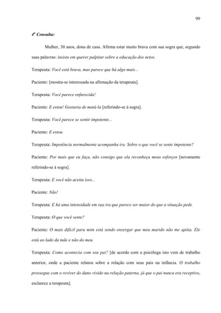 99
4a
Consulta:
Mulher, 30 anos, dona de casa. Afirma estar muito brava com sua sogra que, segundo
suas palavras: insiste em querer palpitar sobre a educação dos netos.
Terapeuta: Você está brava, mas parece que há algo mais...
Paciente: [mostra-se interessada na afirmação da terapeuta].
Terapeuta: Você parece enfurecida!
Paciente: E estou! Gostaria de matá-la [referindo-se à sogra].
Terapeuta: Você parece se sentir impotente...
Paciente: E estou.
Terapeuta: Impotência normalmente acompanha ira. Sobre o que você se sente impotente?
Paciente: Por mais que eu faça, não consigo que ela reconheça meus esforços [novamente
referindo-se à sogra].
Terapeuta: E você não aceita isso...
Paciente: Não!
Terapeuta: E há uma intensidade em sua ira que parece ser maior do que a situação pede.
Terapeuta: O que você sente?
Paciente: O mais difícil para mim está sendo enxergar que meu marido não me apóia. Ele
está ao lado da mãe e não do meu.
Terapeuta: Como acontecia com seu pai? [de acordo com a psicóloga isto vem de trabalho
anterior, onde a paciente relatou sobre a relação com seus pais na infância. O trabalho
prossegue com o reviver do dano vivido na relação paterna, já que o pai nunca era receptivo,
esclarece a terapeuta].
 