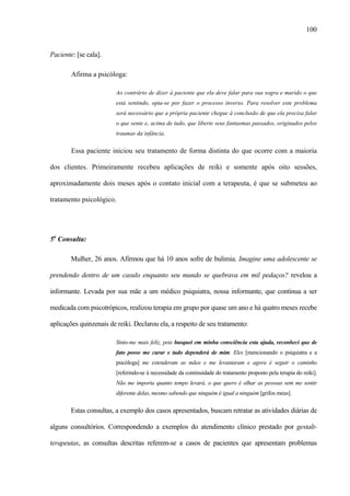100
Paciente: [se cala].
Afirma a psicóloga:
Ao contrário de dizer à paciente que ela deve falar para sua sogra e marido o que
está sentindo, opta-se por fazer o processo inverso. Para resolver este problema
será necessário que a própria paciente chegue à conclusão de que ela precisa falar
o que sente e, acima de tudo, que liberte seus fantasmas passados, originados pelos
traumas da infância.
Essa paciente iniciou seu tratamento de forma distinta do que ocorre com a maioria
dos clientes. Primeiramente recebeu aplicações de reiki e somente após oito sessões,
aproximadamente dois meses após o contato inicial com a terapeuta, é que se submeteu ao
tratamento psicológico.
5a
Consulta:
Mulher, 26 anos. Afirmou que há 10 anos sofre de bulimia. Imagine uma adolescente se
prendendo dentro de um casulo enquanto seu mundo se quebrava em mil pedaços? revelou a
informante. Levada por sua mãe a um médico psiquiatra, nossa informante, que continua a ser
medicada com psicotrópicos, realizou terapia em grupo por quase um ano e há quatro meses recebe
aplicações quinzenais de reiki. Declarou ela, a respeito de seu tratamento:
Sinto-me mais feliz, pois busquei em minha consciência esta ajuda, reconheci que de
fato posso me curar e tudo dependerá de mim. Eles [mencionando o psiquiatra e a
psicóloga] me estenderam as mãos e me levantaram e agora é seguir o caminho
[referindo-se à necessidade da continuidade do tratamento proposto pela terapia do reiki].
Não me importa quanto tempo levará, o que quero é olhar as pessoas sem me sentir
diferente delas, mesmo sabendo que ninguém é igual a ninguém [grifos meus].
Estas consultas, a exemplo dos casos apresentados, buscam retratar as atividades diárias de
alguns consultórios. Correspondendo a exemplos do atendimento clínico prestado por gestalt-
terapeutas, as consultas descritas referem-se a casos de pacientes que apresentam problemas
 