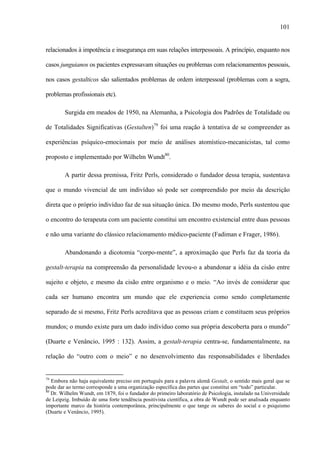 101
relacionados à impotência e insegurança em suas relações interpessoais. A princípio, enquanto nos
casos junguianos os pacientes expressavam situações ou problemas com relacionamentos pessoais,
nos casos gestalticos são salientados problemas de ordem interpessoal (problemas com a sogra,
problemas profissionais etc).
Surgida em meados de 1950, na Alemanha, a Psicologia dos Padrões de Totalidade ou
de Totalidades Significativas (Gestalten)79
foi uma reação à tentativa de se compreender as
experiências psíquico-emocionais por meio de análises atomístico-mecanicistas, tal como
proposto e implementado por Wilhelm Wundt80
.
A partir dessa premissa, Fritz Perls, considerado o fundador dessa terapia, sustentava
que o mundo vivencial de um indivíduo só pode ser compreendido por meio da descrição
direta que o próprio indivíduo faz de sua situação única. Do mesmo modo, Perls sustentou que
o encontro do terapeuta com um paciente constitui um encontro existencial entre duas pessoas
e não uma variante do clássico relacionamento médico-paciente (Fadiman e Frager, 1986).
Abandonando a dicotomia “corpo-mente”, a aproximação que Perls faz da teoria da
gestalt-terapia na compreensão da personalidade levou-o a abandonar a idéia da cisão entre
sujeito e objeto, e mesmo da cisão entre organismo e o meio. “Ao invés de considerar que
cada ser humano encontra um mundo que ele experiencia como sendo completamente
separado de si mesmo, Fritz Perls acreditava que as pessoas criam e constituem seus próprios
mundos; o mundo existe para um dado indivíduo como sua própria descoberta para o mundo”
(Duarte e Venâncio, 1995 : 132). Assim, a gestalt-terapia centra-se, fundamentalmente, na
relação do “outro com o meio” e no desenvolvimento das responsabilidades e liberdades
79
Embora não haja equivalente preciso em português para a palavra alemã Gestalt, o sentido mais geral que se
pode dar ao termo corresponde a uma organização específica das partes que constitui um “todo” particular.
80
Dr. Wilhelm Wundt, em 1879, foi o fundador do primeiro laboratório de Psicologia, instalado na Universidade
de Leipzig. Imbuído de uma forte tendência positivista científica, a obra de Wundt pode ser analisada enquanto
importante marco da história contemporânea, principalmente o que tange os saberes do social e o psiquismo
(Duarte e Venâncio, 1995).
 
