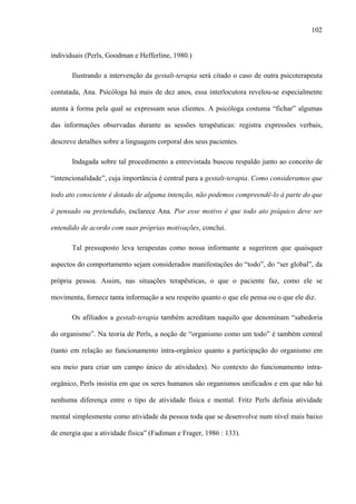 102
individuais (Perls, Goodman e Hefferline, 1980.)
Ilustrando a intervenção da gestalt-terapia será citado o caso de outra psicoterapeuta
contatada, Ana. Psicóloga há mais de dez anos, essa interlocutora revelou-se especialmente
atenta à forma pela qual se expressam seus clientes. A psicóloga costuma “fichar” algumas
das informações observadas durante as sessões terapêuticas: registra expressões verbais,
descreve detalhes sobre a linguagem corporal dos seus pacientes.
Indagada sobre tal procedimento a entrevistada buscou respaldo junto ao conceito de
“intencionalidade”, cuja importância é central para a gestalt-terapia. Como consideramos que
todo ato consciente é dotado de alguma intenção, não podemos compreendê-lo à parte do que
é pensado ou pretendido, esclarece Ana. Por esse motivo é que todo ato psíquico deve ser
entendido de acordo com suas próprias motivações, conclui.
Tal pressuposto leva terapeutas como nossa informante a sugerirem que quaisquer
aspectos do comportamento sejam considerados manifestações do “todo”, do “ser global”, da
própria pessoa. Assim, nas situações terapêuticas, o que o paciente faz, como ele se
movimenta, fornece tanta informação a seu respeito quanto o que ele pensa ou o que ele diz.
Os afiliados a gestalt-terapia também acreditam naquilo que denominam “sabedoria
do organismo”. Na teoria de Perls, a noção de “organismo como um todo” é também central
(tanto em relação ao funcionamento intra-orgânico quanto a participação do organismo em
seu meio para criar um campo único de atividades). No contexto do funcionamento intra-
orgânico, Perls insistia em que os seres humanos são organismos unificados e em que não há
nenhuma diferença entre o tipo de atividade física e mental. Fritz Perls definia atividade
mental simplesmente como atividade da pessoa toda que se desenvolve num nível mais baixo
de energia que a atividade física” (Fadiman e Frager, 1986 : 133).
 