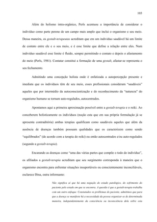 103
Além do holismo intra-orgânico, Perls acentuou a importância de considerar o
indivíduo como parte perene de um campo mais amplo que inclui o organismo e seu meio.
Dessa maneira, os gestalt-terapeutas acreditam que em um indivíduo saudável há um limite
de contato entre ele e o seu meio, e é esse limite que define a relação entre eles. Num
indivíduo saudável esse limite é fluído, sempre permitindo o contato e depois o afastamento
do meio (Perls, 1981). Contatar constitui a formação de uma gestalt, afastar-se representa o
seu fechamento.
Admitindo uma concepção holista onde é enfatizada a autopercepção presente e
imediata que os indivíduos têm de seu meio, esses profissionais consideram “saudáveis”
aqueles que por intermédio da autoconscientização e do reconhecimento da “natureza” do
organismo humano se tornam auto-regulados, autocentrados.
Apontamos aqui a primeira aproximação possível entre a gestalt-terapia e o reiki. Ao
conceberem holisticamente os indivíduos (noção esta que em sua própria formulação já se
apresenta contraditória) ambas terapias qualificam como saudáveis aqueles que além da
ausência de doenças também possuam qualidades que os caracterizem como sendo
“equilibrados” (de acordo com a terapia do reiki) ou então autocentrados e/ou auto-regulados
(segundo a gestalt-terapia).
Encarando as doenças como “uma das várias partes que compõe o todo do indivíduo”,
os afiliados a gestalt-terapia acreditam que seu surgimento corresponda à maneira que o
organismo encontra para enfrentar situações insuportáveis ou conscientemente inconciliáveis,
esclarece Dina, outra informante:
Não significa aí que há uma negação do estado patológico, do sofrimento do
paciente pelo estado em que se encontra. A questão é que a gestalt-terapia trabalha
com um outro enfoque. Constatados os problemas do paciente, admitimos que para
que a doença se manifeste há a necessidade da pessoa organizar-se de determinada
maneira, independentemente da consciência ou inconsciência dela sobre esta
 