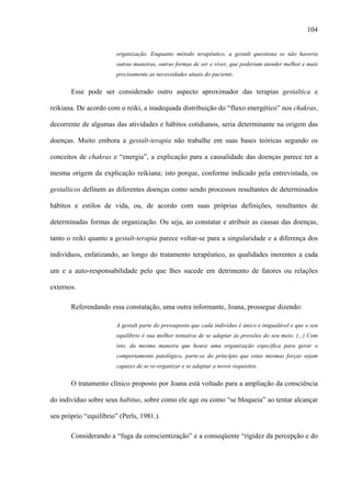 104
organização. Enquanto método terapêutico, a gestalt questiona se não haveria
outras maneiras, outras formas de ser e viver, que poderiam atender melhor e mais
precisamente as necessidades atuais do paciente.
Esse pode ser considerado outro aspecto aproximador das terapias gestaltica e
reikiana. De acordo com o reiki, a inadequada distribuição do “fluxo energético” nos chakras,
decorrente de algumas das atividades e hábitos cotidianos, seria determinante na origem das
doenças. Muito embora a gestalt-terapia não trabalhe em suas bases teóricas segundo os
conceitos de chakras e “energia”, a explicação para a causalidade das doenças parece ter a
mesma origem da explicação reikiana; isto porque, conforme indicado pela entrevistada, os
gestalticos definem as diferentes doenças como sendo processos resultantes de determinados
hábitos e estilos de vida, ou, de acordo com suas próprias definições, resultantes de
determinadas formas de organização. Ou seja, ao constatar e atribuir as causas das doenças,
tanto o reiki quanto a gestalt-terapia parece voltar-se para a singularidade e a diferença dos
indivíduos, enfatizando, ao longo do tratamento terapêutico, as qualidades inerentes a cada
um e a auto-responsabilidade pelo que lhes sucede em detrimento de fatores ou relações
externos.
Referendando essa constatação, uma outra informante, Joana, prossegue dizendo:
A gestalt parte do pressuposto que cada indivíduo é único e inigualável e que o seu
equilíbrio é sua melhor tentativa de se adaptar às pressões do seu meio. (...) Com
isto, da mesma maneira que houve uma organização específica para gerar o
comportamento patológico, parte-se do princípio que estas mesmas forças sejam
capazes de se re-organizar e se adaptar a novos requisitos.
O tratamento clínico proposto por Joana está voltado para a ampliação da consciência
do indivíduo sobre seus habitus, sobre como ele age ou como “se bloqueia” ao tentar alcançar
seu próprio “equilíbrio” (Perls, 1981.).
Considerando a “fuga da conscientização” e a conseqüente “rigidez da percepção e do
 