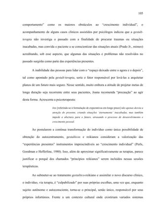 105
comportamento” como os maiores obstáculos ao “crescimento individual”, o
acompanhamento de alguns casos clínicos assistidos por psicólogos indicou que a gestalt-
terapia não investiga o passado com a finalidade de procurar traumas ou situações
inacabadas, mas convida o paciente a se conscientizar das situações atuais (Prado Jr., mimeo)
acreditando, sob esse aspecto, que algumas das situações e problemas não resolvidos no
passado surgirão como parte das experiências presentes.
A inabilidade das pessoas para lidar com o “espaço deixado entre o agora e o depois”,
tal como apontado pela gestalt-terapia, seria o fator responsável por levá-las a arquitetar
planos de um futuro mais seguro. Nesse sentido, muito embora a atitude de projetar metas de
longa duração seja recorrente entre seus pacientes, Joana recomenda “precaução” ao agir
desta forma. Acrescenta a psicoterapeuta:
Isto [referindo-se à formulação de expectativas em longo prazo] não apenas desvia a
atenção do presente, criando situações ‘eternamente’ inacabadas, mas também
impede a abertura para o futuro, atrasando o processo de desenvolvimento e
crescimento pessoal.
Ao postularem a contínua transformação do indivíduo como única possibilidade de
obtenção do autocentramento, gestalticos e reikianos consideram a valorização das
“experiências presentes” instrumentos imprescindíveis ao “crescimento individual” (Perls,
Goodman e Hefferline, 1980). Isso, além de aproximar significativamente as terapias, parece
justificar o porquê dos chamados “princípios reikianos” serem incluídos nessas sessões
terapêuticas.
Ao submeter-se ao tratamento gestaltico-reikiano e assimilar o novo discurso clínico,
o indivíduo, via terapia, é “culpabilizado” por suas próprias escolhas, uma vez que, enquanto
sujeito autônomo e autoconsciente, torna-se o principal, senão único, responsável por seus
próprios infortúnios. Frente a um contexto cultural onde existiriam variados sistemas
 