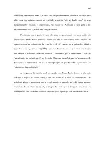 106
simbólicos concorrentes entre si, e tendo que obrigatoriamente se vincular a um deles para
obter uma interpretação coerente da realidade, o sujeito, “não se dando conta” de seus
relacionamentos pessoais e interpessoais, vai buscar na Psicologia a base para o re-
ordenamento de suas experiências e comportamentos.
Constatando que a gestalt-terapia não passa necessariamente por uma análise do
inconsciente, Prado Junior (mimeo) afirma que ela se transformou numa “técnica de
aprimoramento ou refinamento da consciência de si”. Assim, se a psicanálise clássica
reproduz, como sugere Foucault (1978), a estrutura da direção da consciência, a nova terapia
faz lembrar o estilo do “exercício espiritual”, segundo o qual é abandonada a idéia de
“crescimento por meio da cura”, em favor das falas onde são enfatizados: o “alargamento de
horizontes”, a “consciência em si”, a “multiplicação de possibilidades expressivas”, do
“afinamento da sensibilidade”.
A perspectiva da terapia, ainda de acordo com Prado Junior (mimeo), não mais
subverte o sujeito, ela busca centrá-lo em seu núcleo. É a idéia do “homem total”, da
existência plena e harmoniosa que a gestalt-terapia (a exemplo do reiki) fazem crescer.
Transformada em “arte de viver”, a terapia faz com que o terapeuta abandone seu
compromisso com a ciência e assuma a função de guru, aquele que sabe naturalmente viver.
 