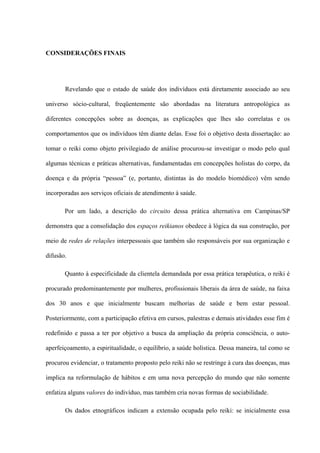 CONSIDERAÇÕES FINAIS
Revelando que o estado de saúde dos indivíduos está diretamente associado ao seu
universo sócio-cultural, freqüentemente são abordadas na literatura antropológica as
diferentes concepções sobre as doenças, as explicações que lhes são correlatas e os
comportamentos que os indivíduos têm diante delas. Esse foi o objetivo desta dissertação: ao
tomar o reiki como objeto privilegiado de análise procurou-se investigar o modo pelo qual
algumas técnicas e práticas alternativas, fundamentadas em concepções holistas do corpo, da
doença e da própria “pessoa” (e, portanto, distintas às do modelo biomédico) vêm sendo
incorporadas aos serviços oficiais de atendimento à saúde.
Por um lado, a descrição do circuito dessa prática alternativa em Campinas/SP
demonstra que a consolidação dos espaços reikianos obedece à lógica da sua construção, por
meio de redes de relações interpessoais que também são responsáveis por sua organização e
difusão.
Quanto à especificidade da clientela demandada por essa prática terapêutica, o reiki é
procurado predominantemente por mulheres, profissionais liberais da área de saúde, na faixa
dos 30 anos e que inicialmente buscam melhorias de saúde e bem estar pessoal.
Posteriormente, com a participação efetiva em cursos, palestras e demais atividades esse fim é
redefinido e passa a ter por objetivo a busca da ampliação da própria consciência, o auto-
aperfeiçoamento, a espiritualidade, o equilíbrio, a saúde holística. Dessa maneira, tal como se
procurou evidenciar, o tratamento proposto pelo reiki não se restringe à cura das doenças, mas
implica na reformulação de hábitos e em uma nova percepção do mundo que não somente
enfatiza alguns valores do indivíduo, mas também cria novas formas de sociabilidade.
Os dados etnográficos indicam a extensão ocupada pelo reiki: se inicialmente essa
 