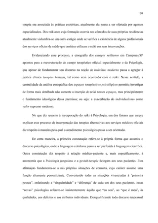 108
terapia era associada às práticas esotéricas, atualmente ela passa a ser ofertada por agentes
especializados. Dos reikianos cuja formação ocorria nos cômodos de suas próprias residências
atualmente vislumbra-se um outro estágio onde se verifica a existência de alguns profissionais
dos serviços oficias de saúde que também utilizam o reiki em suas intervenções.
Evidenciando esse processo, a etnografia dos espaços reikianos em Campinas/SP
apontou para a reestruturação do campo terapêutico oficial, especialmente o da Psicologia,
que apesar de fundamentar seu discurso na noção de indivíduo moderno passa a agregar à
prática clínica terapias holistas, tal como vem ocorrendo com o reiki. Nesse sentido, a
centralidade da análise etnográfica dos espaços terapêuticos psicológicos permitiu investigar
de forma mais detalhada não somente a inserção do reiki nesses espaços, mas principalmente
o fundamento ideológico dessa premissa; ou seja: a exacerbação do individualismo como
valor supremo moderno.
No que diz respeito à incorporação do reiki à Psicologia, um dos fatores que parece
explicar esse processo de incorporação das terapias alternativas aos serviços médicos oficiais
diz respeito à maneira pela qual o atendimento psicológico passa a ser orientado.
De certa maneira, a primeira constatação refere-se à própria forma que assumiu o
discurso psicológico, onde a linguagem cotidiana passa a ser preferida à linguagem científica.
Outra constatação diz respeito à relação médico-paciente e, mais especificamente, à
autonomia que a Psicologia junguiana e a gestalt-terapia delegam aos seus pacientes. Esta
afirmação fundamenta-se a nas próprias situações de consulta, cujo caráter assume uma
função altamente pessoalizante. Convertendo todas as situações vivenciadas à “primeira
pessoa”, enfatizando a “singularidade” e “diferença” de cada um dos seus pacientes, essas
“novas” psicologias referem-se insistentemente àquilo que “eu sou”, ao “que é meu”, às
qualidades, aos defeitos e aos atributos individuais. Desqualificando todo discurso impessoal
 
