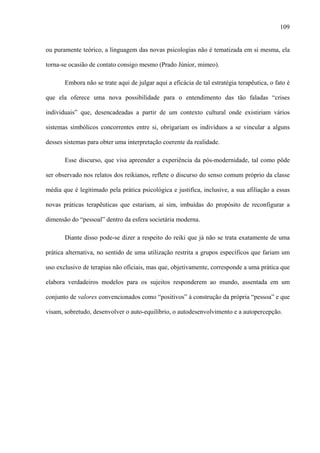109
ou puramente teórico, a linguagem das novas psicologias não é tematizada em si mesma, ela
torna-se ocasião de contato consigo mesmo (Prado Júnior, mimeo).
Embora não se trate aqui de julgar aqui a eficácia de tal estratégia terapêutica, o fato é
que ela oferece uma nova possibilidade para o entendimento das tão faladas “crises
individuais” que, desencadeadas a partir de um contexto cultural onde existiriam vários
sistemas simbólicos concorrentes entre si, obrigariam os indivíduos a se vincular a alguns
desses sistemas para obter uma interpretação coerente da realidade.
Esse discurso, que visa apreender a experiência da pós-modernidade, tal como pôde
ser observado nos relatos dos reikianos, reflete o discurso do senso comum próprio da classe
média que é legitimado pela prática psicológica e justifica, inclusive, a sua afiliação a essas
novas práticas terapêuticas que estariam, aí sim, imbuídas do propósito de reconfigurar a
dimensão do “pessoal” dentro da esfera societária moderna.
Diante disso pode-se dizer a respeito do reiki que já não se trata exatamente de uma
prática alternativa, no sentido de uma utilização restrita a grupos específicos que fariam um
uso exclusivo de terapias não oficiais, mas que, objetivamente, corresponde a uma prática que
elabora verdadeiros modelos para os sujeitos responderem ao mundo, assentada em um
conjunto de valores convencionados como “positivos” à construção da própria “pessoa” e que
visam, sobretudo, desenvolver o auto-equilíbrio, o autodesenvolvimento e a autopercepção.
 
