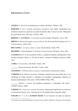 BIBLIOGRAFIA CITADA*
AMARAL, L. Nova Era: um desafio para os cristãos. São Paulo : Paulinas, 1994.
BABENKO, P. de C. Terapias alternativas energéticas: uma análise antropológica das
medicinas alternativas a partir de um estudo localizado sobre a técnica de reiki. Monografia
de conclusão de curso. São Carlos : UFSCar, 2001.
BERGER, P. e LUCKMAN. A construção social da realidade. Petrópolis : Vozes, 1983.
BIRMAN, P. Relativismo mágico e novos estilos de vida. Revista do Rio de Janeiro, ano 1, nº
2. Rio de Janeiro : UERJ, 1983.
BOLTANSKI, L. As classes sociais e o corpo. Rio de Janeiro : Graal, 1979.
BOURDIEU, P. Pierre Bourdieu. In: Grandes Cientistas Sociais. São Paulo : Ática, 1983.
CAMARGO JR, K. R. Racionalidades médicas: a medicina ocidental contemporânea. Série
Estudos em Saúde Coletiva, no
. 65. Rio de Janeiro : Instituto de Medicina Social da UERJ,
1993.
CAPRA, F. O tao da física. São Paulo : Cultrix, 1985.
________. O ponto de mutação. São Paulo : Cultrix, 1986.
CHAMPION, F. Nebulosa místico-esotérica e modernidade contemporânea, mimeo.
CARDOSO, M. D. Medicina alternativa: formação e elementos para uma análise sobre o seu
significado no campo discursivo e ideológico da sociedade contemporânea. Relatório de
pesquisa (Apresentação). São Carlos : UFSCar/PIBIC/CNPq, 1999a.
________. Médicos e clientela: da assistência psiquiátrica à comunidade. São Carlos :
FAPESP/ UFSCar, 1999b.
CAROZZI, M. J. Nueva era y terapias alternativas: construyendo significados en el discurso
y la interacción. Buenos Aires : Ediciones de la Universidad Católica Argentina, 2000.
COELHO, M. T. A. D. e ALMEIDA FILHO, N. de. Conceitos de saúde em discursos
*
De acordo com a Associação Brasileira de Normas Técnicas (ABNT). NBR 6023: informação e documentação:
 