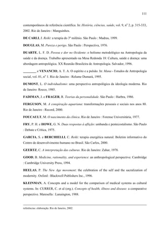 111
contemporâneos de referência científica. In: História, ciências, saúde, vol. 9, no
2, p. 315-333,
2002. Rio de Janeiro : Manguinhos.
DE CARLI, J. Reiki: a terapia do 3º milênio. São Paulo : Madras, 1999.
DOUGLAS, M. Pureza e perigo. São Paulo : Perspectiva, 1976.
DUARTE, L. F. D. Pessoa e dor no Ocidente: o holismo metodológico na Antropologia da
saúde e da doença. Trabalho apresentado na Mesa Redonda 18: Cultura, saúde e doença: uma
abordagem antropológica. XX Reunião Brasileira de Antropologia. Salvador, 1996.
________ e VENANCIO, A. T. A. O espírito e a pulsão. In: Mana - Estudos de Antropologia
social, vol. 01, no
1. Rio de Janeiro : Relume Dumará, 1995.
DUMONT, L. O individualismo: uma perspectiva antropológica da ideologia moderna. Rio
de Janeiro: Rocco, 1985.
FADIMAN, J. e FRAGER, R. Teorias da personalidade. São Paulo : Harbra, 1986.
FERGUSON, M. A conspiração aquariana: transformações pessoais e sociais nos anos 80.
Rio de Janeiro : Record, 2000.
FOUCAULT, M. O nascimento da clínica. Rio de Janeiro : Forense Universitária, 1977.
FRY, P. H. e HOWE, G. N. Duas respostas à aflição: umbanda e pentecostalismo. São Paulo
: Debate e Crítica, 1975.
GARCIA, S. e BERCHIELLI, C. Reiki: terapia energética natural. Boletim informativo do
Centro de desenvolvimento humano no Brasil. São Carlos, 2000.
GEERTZ, C. A interpretação das culturas. Rio de Janeiro: Zahar, 1978.
GOOD, B. Medicine, rationality, and experience: an anthropological perspective. Cambridge
: Cambridge University Press, 1994.
HEELAS, P. The New Age movement: the celebration of the self and the sacralization of
modernity. Oxford : Blackwell Publishers Inc., 1996.
KLEINMAN, A. Concepts and a model for the comparison of medical systems as cultural
systems. In: CURRER, C. et al (org.). Concepts of health, illness and disease: a comparative
perspective. Maresella : Lanaington, 1988.
referências: elaboração. Rio de Janeiro, 2002.
 