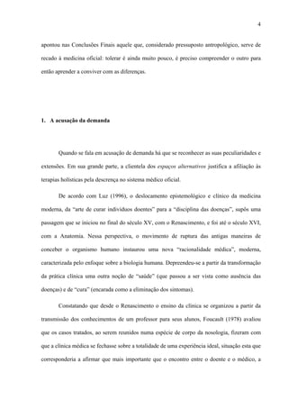 4
apontou nas Conclusões Finais aquele que, considerado pressuposto antropológico, serve de
recado à medicina oficial: tolerar é ainda muito pouco, é preciso compreender o outro para
então aprender a conviver com as diferenças.
1. A acusação da demanda
Quando se fala em acusação de demanda há que se reconhecer as suas peculiaridades e
extensões. Em sua grande parte, a clientela dos espaços alternativos justifica a afiliação às
terapias holísticas pela descrença no sistema médico oficial.
De acordo com Luz (1996), o deslocamento epistemológico e clínico da medicina
moderna, da “arte de curar indivíduos doentes” para a “disciplina das doenças”, supôs uma
passagem que se iniciou no final do século XV, com o Renascimento, e foi até o século XVI,
com a Anatomia. Nessa perspectiva, o movimento de ruptura das antigas maneiras de
conceber o organismo humano instaurou uma nova “racionalidade médica”, moderna,
caracterizada pelo enfoque sobre a biologia humana. Depreendeu-se a partir da transformação
da prática clínica uma outra noção de “saúde” (que passou a ser vista como ausência das
doenças) e de “cura” (encarada como a eliminação dos sintomas).
Constatando que desde o Renascimento o ensino da clínica se organizou a partir da
transmissão dos conhecimentos de um professor para seus alunos, Foucault (1978) avaliou
que os casos tratados, ao serem reunidos numa espécie de corpo da nosologia, fizeram com
que a clínica médica se fechasse sobre a totalidade de uma experiência ideal, situação esta que
corresponderia a afirmar que mais importante que o encontro entre o doente e o médico, a
 