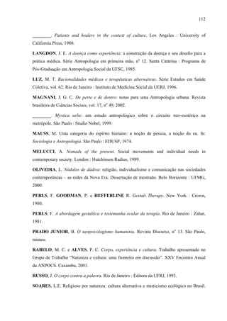 112
________. Patients and healers in the context of culture. Los Angeles : University of
California Press, 1980.
LANGDON, J. E. A doença como experiência: a construção da doença e seu desafio para a
prática médica. Série Antropologia em primeira mão, no
12. Santa Catarina : Programa de
Pós-Graduação em Antropologia Social da UFSC, 1985.
LUZ, M. T. Racionalidades médicas e terapêuticas alternativas. Série Estudos em Saúde
Coletiva, vol. 62. Rio de Janeiro : Instituto de Medicina Social da UERJ, 1996.
MAGNANI, J. G. C. De perto e de dentro: notas para uma Antropologia urbana. Revista
brasileira de Ciências Sociais, vol. 17, no
49, 2002.
________. Mystica urbe: um estudo antropológico sobre o circuito neo-esotérico na
metrópole. São Paulo : Studio Nobel, 1999.
MAUSS, M. Uma categoria do espírito humano: a noção de pessoa, a noção do eu. In:
Sociologia e Antropologia. São Paulo : EDUSP, 1974.
MELUCCI, A. Nomads of the present. Social movements and individual needs in
contemporary society. London : Hutchinson Radius, 1989.
OLIVEIRA, L. Nódulos de dádiva: religião, individualismo e comunicação nas sociedades
contemporâneas – as redes da Nova Era. Dissertação de mestrado. Belo Horizonte : UFMG,
2000.
PERLS, F. GOODMAN, P. e HEFFERLINE R. Gestalt Therapy. New York : Crown,
1980.
PERLS, F. A abordagem gestaltica e testemunha ocular da terapia. Rio de Janeiro : Zahar,
1981.
PRADO JUNIOR, B. O neopsicologismo humanista. Revista Discurso, no
13. São Paulo,
mimeo.
RABELO, M. C. e ALVES, P. C. Corpo, experiência e cultura. Trabalho apresentado no
Grupo de Trabalho “Natureza e cultura: uma fronteira em discussão”. XXV Encontro Anual
da ANPOCS. Caxambu, 2001.
RUSSO, J. O corpo contra a palavra. Rio de Janeiro : Editora da UFRJ, 1993.
SOARES, L.E. Religioso por natureza: cultura alternativa e misticismo ecológico no Brasil.
 