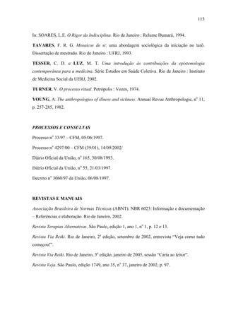 113
In: SOARES, L.E. O Rigor da Indisciplina. Rio de Janeiro : Relume Dumará, 1994.
TAVARES, F. R. G. Mosaicos de si: uma abordagem sociológica da iniciação no tarô.
Dissertação de mestrado. Rio de Janeiro : UFRJ, 1993.
TESSER, C. D. e LUZ, M. T. Uma introdução às contribuições da epistemologia
contemporânea para a medicina. Série Estudos em Saúde Coletiva. Rio de Janeiro : Instituto
de Medicina Social da UERJ, 2002.
TURNER, V. O processo ritual. Petrópolis : Vozes, 1974.
YOUNG, A. The anthropologies of illness and sickness. Annual Revue Anthropologie, no
11,
p. 257-285, 1982.
PROCESSOS E CONSULTAS
Processo no
33/97 – CFM, 05/06/1997.
Processo no
4297/00 – CFM (39/01), 14/09/2002/
Diário Oficial da União, no
165, 30/08/1993.
Diário Oficial da União, no
55, 21/03/1997.
Decreto no
3060/97 da União, 06/08/1997.
REVISTAS E MANUAIS
Associação Brasileira de Normas Técnicas (ABNT). NBR 6023: Informação e documentação
– Referências e elaboração. Rio de Janeiro, 2002.
Revista Terapias Alternativas. São Paulo, edição 1, ano 1, no
1, p. 12 e 13.
Revista Via Reiki. Rio de Janeiro, 2a
edição, setembro de 2002, entrevista “Veja como tudo
começou!”.
Revista Via Reiki. Rio de Janeiro, 3a
edição, janeiro de 2003, sessão “Carta ao leitor”.
Revista Veja. São Paulo, edição 1749, ano 35, no
37, janeiro de 2002, p. 97.
 