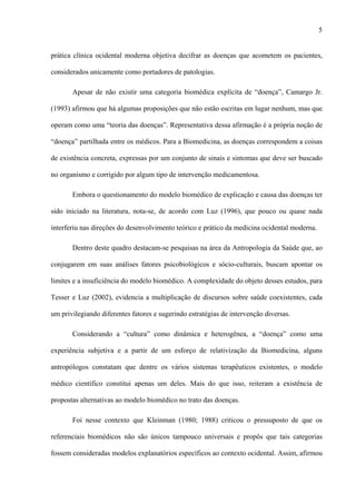 5
prática clínica ocidental moderna objetiva decifrar as doenças que acometem os pacientes,
considerados unicamente como portadores de patologias.
Apesar de não existir uma categoria biomédica explícita de “doença”, Camargo Jr.
(1993) afirmou que há algumas proposições que não estão escritas em lugar nenhum, mas que
operam como uma “teoria das doenças”. Representativa dessa afirmação é a própria noção de
“doença” partilhada entre os médicos. Para a Biomedicina, as doenças correspondem a coisas
de existência concreta, expressas por um conjunto de sinais e sintomas que deve ser buscado
no organismo e corrigido por algum tipo de intervenção medicamentosa.
Embora o questionamento do modelo biomédico de explicação e causa das doenças ter
sido iniciado na literatura, nota-se, de acordo com Luz (1996), que pouco ou quase nada
interferiu nas direções do desenvolvimento teórico e prático da medicina ocidental moderna.
Dentro deste quadro destacam-se pesquisas na área da Antropologia da Saúde que, ao
conjugarem em suas análises fatores psicobiológicos e sócio-culturais, buscam apontar os
limites e a insuficiência do modelo biomédico. A complexidade do objeto desses estudos, para
Tesser e Luz (2002), evidencia a multiplicação de discursos sobre saúde coexistentes, cada
um privilegiando diferentes fatores e sugerindo estratégias de intervenção diversas.
Considerando a “cultura” como dinâmica e heterogênea, a “doença” como uma
experiência subjetiva e a partir de um esforço de relativização da Biomedicina, alguns
antropólogos constatam que dentre os vários sistemas terapêuticos existentes, o modelo
médico científico constitui apenas um deles. Mais do que isso, reiteram a existência de
propostas alternativas ao modelo biomédico no trato das doenças.
Foi nesse contexto que Kleinman (1980; 1988) criticou o pressuposto de que os
referenciais biomédicos não são únicos tampouco universais e propôs que tais categorias
fossem consideradas modelos explanatórios específicos ao contexto ocidental. Assim, afirmou
 