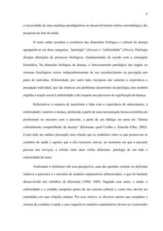 6
a necessidade de uma mudança paradigmática no desenvolvimento teórico-metodológico das
pesquisas na área da saúde.
O autor então ressaltou a existência das dimensões biológica e cultural da doença
agrupando-as em duas categorias: “patologia” (disease) e “enfermidade” (illness). Patologia
designa alterações de processos biológicos, fundamentados de acordo com a concepção
biomédica. Na dimensão biológica da doença, o funcionamento patológico dos órgãos ou
sistemas fisiológicos ocorre independentemente do seu reconhecimento ou percepção por
parte do indivíduo. Enfermidade, por outro lado, incorpora não somente a experiência e
percepção individual, que são relativas aos problemas decorrentes da patologia, mas também
engloba a reação social à enfermidade e diz respeito aos processos de significação da doença.
Referindo-se à maneira de manifestar e lidar com a experiência do adoecimento, a
enfermidade é anterior à doença, produzida a partir de uma reconstrução técnico-científica do
profissional no encontro com o paciente, a partir de um diálogo em torno do “idioma
culturalmente compartilhado da doença” (Kleinman apud Coelho e Almeida Filho, 2002).
Como todo ato médico pressupõe uma relação que se estabelece entre os que promovem os
cuidados de saúde e aqueles que a eles recorrem, tem-se, no momento em que o paciente
procura tais serviços, a colisão entre duas visões diferentes: patologia de um lado e
enfermidade de outro.
Analisando o fenômeno sob essa perspectiva, uma das questões centrais ao defrontar
médicos e pacientes é o encontro de modelos explanatórios diferenciados, o que foi bastante
desenvolvido nos trabalhos de Kleinman (1980; 1988). Segundo esse autor, a saúde, a
enfermidade e o cuidado compõem partes de um sistema cultural e, como tais, devem ser
entendidos em suas relações mútuas. Por esse motivo, os diversos setores que compõem o
sistema de cuidados à saúde e seus respectivos modelos explanatórios devem ser examinados
 