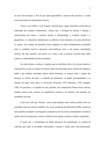 7
em suas inter-relações, a fim de que sejam apreendidos a natureza dos mesmos e o modo
como funcionam em determinado contexto.
Tesser e Luz (2002), a esse respeito, afirmam haver alguns elementos envolvidos na
elaboração dos modelos explanatórios. Seriam eles: a etiologia da doença, a duração e
características dos sinais e sintomas iniciais, a fisiopatologia, a evolução natural e o
prognóstico, e o tratamento indicado para o problema. Esses elementos, tal como advertiram
os autores, nem sempre são pensados nessa seqüência ou estão completamente articulados
entre si, podendo inclusive apresentar inconsistências, erros e até mesmo contradições
internas. De toda maneira, essa parece ser a base a que as pessoas recorrem para tentar
explicar as enfermidades que lhes acometem.
Em cada cultura, a doença, a resposta que os indivíduos dão a ela, de que maneira a
experienciam, os que se ocupam em tratá-la estão interconectados nesse sistema de cuidados à
saúde e que também contempla, dentre outros elementos, as crenças sobre a origem das
doenças, as formas de busca e avaliação do tratamento, os papéis desempenhados e as
relações de poder entre todos os envolvidos (Foucault, 1978; Boltanski, 1979; Langdon,
1985). Os pacientes e os agentes de cura, portanto, são componentes básicos desse sistema,
estando imersos num contexto de significados culturais e de relações, não podendo ser
entendidos fora dele.
É por essa razão que “doença”, assim como qualquer outro sistema cultural, deve ser
entendido como um sistema simbólico. Ou, como sustentado por Kleinman (1980), estudos de
nossa própria sociedade e investigações comparativas devem iniciar contemplando a atenção à
saúde como um sistema que é social e cultural na sua origem, estrutura, função e significado.
É assim que a Antropologia da Saúde apresenta sua contribuição, no sentido de
explicitar que todas as atividades relacionadas à atenção à saúde estão inter-relacionadas,
 