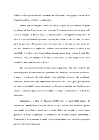 9
(1980) concluiu que esse sistema é composto por três setores: o setor popular, o setor oficial
(ou profissional) e o setor folk (ou tradicional).
O setor popular, em geral o maior dos setores, é aquele em que a família e o grupo
social mais próximo desempenham papel importante. É um espaço eminentemente leigo, onde
a doença começa a ser definida e onde são desencadeados os vários processos terapêuticos de
cura. Já o setor profissional representa a organização formal da prática de saúde e na maior
parte dos casos tem a Biomedicina como referencial. Este é o setor que em certos países, por
ser mais desenvolvido e organizado, submete todas as outras práticas de saúde a sua
autoridade. E, por fim, o setor tradicional que abrange todas as demais práticas de saúde não-
científicas, como, por exemplo: os erveiros, os benzedores, os cultos religiosos de cunho
terapêutico, as terapias alternativas de cura.
Em cada um desses setores, médicos, curados, pacientes e respectivos membros das
famílias possuem diferentes modelos explanatórios para a etiologia das doenças, os sintomas,
o curso e o tratamento das enfermidades. Essas múltiplas explicações são socialmente
construídas e necessitam serem negociadas no processo de cura. Têm-se, pois, que os padrões
de saúde e enfermidade variam não somente em diferentes sociedades, mas também no seu
interior. Contribuem para essas diferenciações a posição socioeconômica e cultural dos
indivíduos.
Seqüenciando a idéia de Kleinman (1988) sobre a “relatividade cultural da
enfermidade”, Good (1994) teceu uma série de críticas à racionalidade biomédica e propôs
um modelo hermenêutico cultural para a prática clínica que, segundo o próprio autor,
possibilita investigar a experiência da enfermidade em diferentes culturas, examinando a
fenomenologia desse processo, os modos pelos quais elas são narradas, os rituais empregados
para reconstruir sua experiência.
 