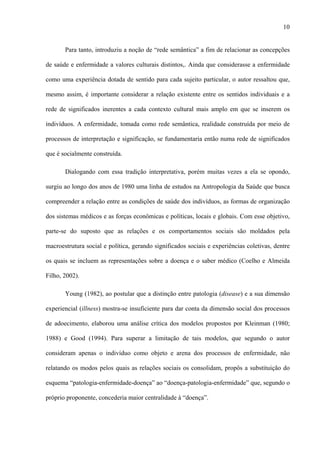 10
Para tanto, introduziu a noção de “rede semântica” a fim de relacionar as concepções
de saúde e enfermidade a valores culturais distintos,. Ainda que considerasse a enfermidade
como uma experiência dotada de sentido para cada sujeito particular, o autor ressaltou que,
mesmo assim, é importante considerar a relação existente entre os sentidos individuais e a
rede de significados inerentes a cada contexto cultural mais amplo em que se inserem os
indivíduos. A enfermidade, tomada como rede semântica, realidade construída por meio de
processos de interpretação e significação, se fundamentaria então numa rede de significados
que é socialmente construída.
Dialogando com essa tradição interpretativa, porém muitas vezes a ela se opondo,
surgiu ao longo dos anos de 1980 uma linha de estudos na Antropologia da Saúde que busca
compreender a relação entre as condições de saúde dos indivíduos, as formas de organização
dos sistemas médicos e as forças econômicas e políticas, locais e globais. Com esse objetivo,
parte-se do suposto que as relações e os comportamentos sociais são moldados pela
macroestrutura social e política, gerando significados sociais e experiências coletivas, dentre
os quais se incluem as representações sobre a doença e o saber médico (Coelho e Almeida
Filho, 2002).
Young (1982), ao postular que a distinção entre patologia (disease) e a sua dimensão
experiencial (illness) mostra-se insuficiente para dar conta da dimensão social dos processos
de adoecimento, elaborou uma análise crítica dos modelos propostos por Kleinman (1980;
1988) e Good (1994). Para superar a limitação de tais modelos, que segundo o autor
consideram apenas o indivíduo como objeto e arena dos processos de enfermidade, não
relatando os modos pelos quais as relações sociais os consolidam, propôs a substituição do
esquema “patologia-enfermidade-doença” ao “doença-patologia-enfermidade” que, segundo o
próprio proponente, concederia maior centralidade à “doença”.
 