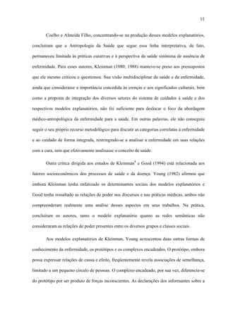 11
Coelho e Almeida Filho, concentrando-se na produção desses modelos explanatórios,
concluíram que a Antropologia da Saúde que segue essa linha interpretativa, de fato,
permaneceu limitada às práticas curativas e à perspectiva da saúde sinônima de ausência de
enfermidade. Para esses autores, Kleinman (1980; 1988) manteve-se preso aos pressupostos
que ele mesmo criticou e questionou. Sua visão multidisciplinar da saúde e da enfermidade,
ainda que considerasse a importância concedida às crenças e aos significados culturais, bem
como a proposta de integração dos diversos setores do sistema de cuidados à saúde e dos
respectivos modelos explanatórios, não foi suficiente para deslocar o foco da abordagem
médico-antropológica da enfermidade para a saúde. Em outras palavras, ele não conseguiu
seguir o seu próprio recurso metodológico para discutir as categorias correlatas à enfermidade
e ao cuidado de forma integrada, restringindo-se a analisar a enfermidade em suas relações
com a cura, sem que efetivamente analisasse o conceito de saúde.
Outra crítica dirigida aos estudos de Kleinman8
e Good (1994) está relacionada aos
fatores socioeconômicos dos processos de saúde e da doença. Young (1982) afirmou que
embora Kleinman tenha enfatizado os determinantes sociais dos modelos explanatórios e
Good tenha ressaltado as relações de poder nos discursos e nas práticas médicas, ambos não
compreenderam realmente uma análise desses aspectos em seus trabalhos. Na prática,
concluíram os autores, tanto o modelo explanatório quanto as redes semânticas não
consideraram as relações de poder presentes entre os diversos grupos e classes sociais.
Aos modelos explanatórios de Kleinman, Young acrescentou duas outras formas de
conhecimento da enfermidade, os protótipos e os complexos encadeados. O protótipo, embora
possa expressar relações de causa e efeito, freqüentemente revela associações de semelhança,
limitado a um pequeno círculo de pessoas. O complexo encadeado, por sua vez, diferencia-se
do protótipo por ser produto de forças inconscientes. As declarações dos informantes sobre a
 