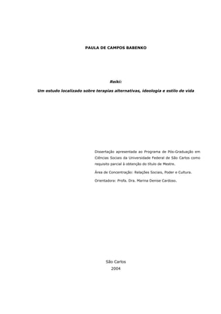 PAULA DE CAMPOS BABENKO
Reiki:
Um estudo localizado sobre terapias alternativas, ideologia e estilo de vida
Dissertação apresentada ao Programa de Pós-Graduação em
Ciências Sociais da Universidade Federal de São Carlos como
requisito parcial à obtenção do título de Mestre.
Área de Concentração: Relações Sociais, Poder e Cultura.
Orientadora: Profa. Dra. Marina Denise Cardoso.
São Carlos
2004
 
