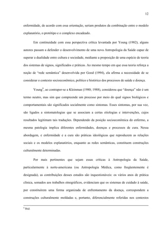 12
enfermidade, de acordo com essa orientação, seriam produtos da combinação entre o modelo
explanatório, o protótipo e o complexo encadeado.
Em continuidade com essa perspectiva crítica levantada por Young (1982), alguns
autores passam a defender o desenvolvimento de uma nova Antropologia da Saúde capaz de
superar a dualidade entre cultura e sociedade, mediante a proposição de uma espécie de teoria
dos sistemas de signos, significados e práticas. Ao mesmo tempo em que essa teoria reforça a
noção de “rede semântica” desenvolvida por Good (1994), ela afirma a necessidade de se
considerar o contexto socioeconômico, político e histórico dos processos de saúde e doença.
Young9
, ao contrapor-se a Kleinman (1980; 1988), considerou que “doença” não é um
termo neutro, mas sim que compreende um processo por meio do qual signos biológicos e
comportamentais são significados socialmente como sintomas. Esses sintomas, por sua vez,
são ligados a sintomatologias que se associam a certas etiologias e intervenções, cujos
resultados legitimam tais traduções. Dependendo da posição socioeconômica do enfermo, a
mesma patologia implica diferentes enfermidades, doenças e processos de cura. Nessa
abordagem, e enfermidade e a cura são práticas ideológicas que reproduzem as relações
sociais e os modelos explanatórios, enquanto as redes semânticas, constituem construções
culturalmente determinadas.
Por mais pertinentes que sejam essas críticas à Antropologia da Saúde,
particularmente à norte-americana (ou Antropologia Médica, como freqüentemente é
designada), as contribuições desses estudos são inquestionáveis: os vários anos de prática
clínica, somados aos trabalhos etnográficos, evidenciam que os sistemas de cuidado à saúde,
por constituírem uma forma organizada de enfrentamento da doença, correspondem a
construções culturalmente moldadas e, portanto, diferencialmente referidas nos contextos
8
Ibid.
 