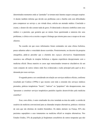 16
determinados momentos onde as “pontadas” se tornam mais latentes sequer consegue respirar.
A doente também informa que devido aos problemas com a família está com dificuldades
para comparecer ao serviço e, em virtude disso, solicita um atestado médico. Concluído o
exame, o doutor diz não constar nada de grave. Evidenciando o dissenso simbólico entre esse
médico e a paciente, que gostaria que ao menos fosse questionada a natureza dos seus
problemas, o clínico avia a receita e sugere à Solange que retorne para casa e ocupe-se de seus
afazeres.
Na ocasião em que esses informantes foram contatados em uma clínica holística,
pouco adiantou saber a veracidade desses ocorridos. Posteriormente, no decorrer da pesquisa
etnográfica, pôde-se perceber que a clientela dos espaços alternativos freqüentemente
associava sua afiliação às terapias holísticas a alguma experiência decepcionante com a
medicina oficial. Dessa maneira os casos aqui mencionados tornam-se elucidativos de um
vasto conjunto de outros relatos onde fica evidenciada a razão principal pela qual se dá a
demanda por esses serviços.
O segundo ponto a ser considerado em relação aos serviços médicos oficiais, conforme
ressaltado por Cardoso (1999a) é que mesmo com toda a extensão dos serviços médicos
prestados, práticas terapêuticas “locais”, “nativas” ou “populares” não desapareceram, mas
“passaram a constituir serviços terapêuticos paralelos àqueles desenvolvidos pela medicina
cientifica”.
Esse, com efeito, é outro sinalizador da crise instalada na área da saúde: a corrida de
usuários da medicina convencional para as chamadas terapias alternativas, práticas e técnicas
de cura que são distintas do modelo biomédico. Os dados alertam: na França, 82% dos
pacientes superpõem a seus tratamentos na medicina oficial as terapias alternativas. Nos
Estados Unidos, 35% da população já freqüentam consultórios de outros terapeutas que não
 