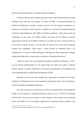 17
fazem uso de drogas químicas, os chamados remédios alopáticos.
No Brasil, estima-se que 4 milhões de pessoas lancem mão de alguma forma de terapia
alternativa para tratar das suas doenças. No início de 2000, a Associação Brasileira de
Medicina Complementar calculava existirem cerca de 50 mil terapeutas alternativos (ou
holísticos) em atividade no país. Presume-se também que o mercado de terapias alternativas
movimente aproximadamente 500 milhões de dólares anualmente. Ainda muito pouco em
comparação ao que ocorre nos Estados Unidos, onde perto de 60 milhões de pessoas
engrossam um mercado de 30 bilhões de dólares. É um filão que cresce em torno de 20% ao
ano em todo o mundo. Só para se ter uma idéia, no Brasil há três vezes mais massagistas
corporais que ortopedistas. Existe quase o mesmo número de terapeutas florais e de
cardiologistas. E os cerca de 1300 iridologistas, indivíduos que dizem diagnosticar qualquer
doença pela análise da íris, somam quase a metade dos nefrologistas brasileiros12
.
Ainda que exista toda essa demanda pelas práticas terapêuticas alternativas, o fato é
que por estarem fundamentadas em um sistema lógico que difere dos saberes e práticas
médicos oficiais, as terapias alternativas, com exceção da homeopatia e da acupuntura, não
são reconhecidas pelo Conselho Federal de Medicina (CFM).
Ilustrando todo esse mal estar causado pelo exponencial crescimento dessa “outra”
medicina, o CFM pronunciou em vezes consecutivas sua desaprovação no que diz respeito ao
exercício das práticas terapêuticas alternativas.
Foi o que aconteceu na ocasião em que o CFM foi consultado sobre a possibilidade de
criação de um Conselho de Terapeutas Holísticos, Projeto de Lei no
2783/97, do deputado
José de Abreu. Em sua parte conclusiva o relator declarou: “pelo exposto, sou frontalmente
contra esse Projeto de Lei, por julgá-lo desprovido de sustentação técnico-científica e por
12
Revista Veja. São Paulo, edição 1749, ano 35, no
37, janeiro de 2002, p. 97.
 