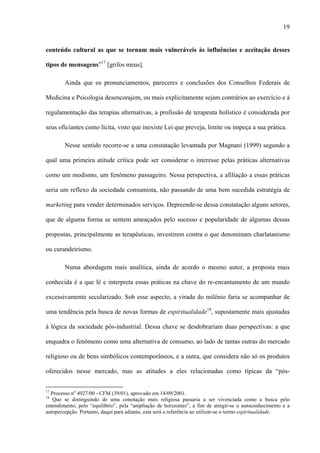 19
conteúdo cultural as que se tornam mais vulneráveis às influências e aceitação desses
tipos de mensagens”17
[grifos meus].
Ainda que os pronunciamentos, pareceres e conclusões dos Conselhos Federais de
Medicina e Psicologia desencorajem, ou mais explicitamente sejam contrários ao exercício e à
regulamentação das terapias alternativas, a profissão de terapeuta holístico é considerada por
seus oficiantes como lícita, visto que inexiste Lei que preveja, limite ou impeça a sua prática.
Nesse sentido recorre-se a uma constatação levantada por Magnani (1999) segundo a
qual uma primeira atitude crítica pode ser considerar o interesse pelas práticas alternativas
como um modismo, um fenômeno passageiro. Nessa perspectiva, a afiliação a essas práticas
seria um reflexo da sociedade consumista, não passando de uma bem sucedida estratégia de
marketing para vender determinados serviços. Depreende-se dessa constatação alguns setores,
que de alguma forma se sentem ameaçados pelo sucesso e popularidade de algumas dessas
propostas, principalmente as terapêuticas, investirem contra o que denominam charlatanismo
ou curandeirismo.
Numa abordagem mais analítica, ainda de acordo o mesmo autor, a proposta mais
conhecida é a que lê e interpreta essas práticas na chave do re-encantamento de um mundo
excessivamente secularizado. Sob esse aspecto, a virada do milênio faria se acompanhar de
uma tendência pela busca de novas formas de espiritualidade18
, supostamente mais ajustadas
à lógica da sociedade pós-industrial. Dessa chave se desdobrariam duas perspectivas: a que
enquadra o fenômeno como uma alternativa de consumo, ao lado de tantas outras do mercado
religioso ou de bens simbólicos contemporâneos, e a outra, que considera não só os produtos
oferecidos nesse mercado, mas as atitudes a eles relacionadas como típicas da “pós-
17
Processo no
4927/00 - CFM (39/01), aprovado em 14/09/2001.
18
Que se distinguindo de uma conotação mais religiosa passaria a ser vivenciada como a busca pelo
entendimento, pelo “equilíbrio”, pela “ampliação de horizontes”, a fim de atingir-se o autoconhecimento e a
autopercepção. Portanto, daqui para adiante, esta será a referência ao utilizar-se o termo espiritualidade.
 