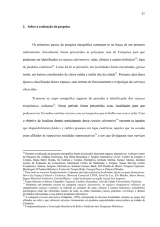 21
2. Sobre a realização da pesquisa
Os primeiros passos da pesquisa etnográfica centraram-se na busca de um primeiro
ordenamento. Inicialmente foram percorridas as principais ruas de Campinas para que
pudessem ser identificados os espaços alternativos: salas, clínicas e centros holísticos20
, lojas
de produtos esotéricos21
. Como há de se presumir, tais localidades foram encontradas, grosso
modo, em bairros considerados de classe média e média alta da cidade22
. Portanto, data dessa
época a classificação desses espaços, suas normas de funcionamento e a tipologia dos serviços
oferecidos.
Tratou-se na etapa etnográfica seguinte de proceder à identificação dos espaços
terapêuticos reikianos23
. Nesse período foram percorridas essas localidades para que
pudessem ser firmados contatos iniciais com os terapeutas que trabalhavam com o reiki. Com
o objetivo de localizar demais participantes desse circuito alternativo24
recorreu-se àqueles
que disponibilizaram folders e cartões pessoais em lojas esotéricas, àqueles que na ocasião
eram afiliados às respectivas entidades representativas25
e aos que divulgaram seus serviços
20
Durante a realização da pesquisa etnográfica foram localizados dezessete espaços alternativos: Achoian Centro
de Pesquisa em Terapias Holísticas, Sun Shine Bioclínica e Terapia Alternativa, CEAT: Centro de Estudos e
Terapia, Regia Barro Honda, Sil Estética e Terapia Alternativa, Instituto Darma, Espaço Adonai, Instituto
Gomes de Expansão da Consciência, Sammasati Centro de Meditação e Terapia, Acqua Moving Centro
Terapêutico, Sedona Terapias Alternativas, Instituto Gonaro Bach, Ziff Health do Brasil, Terapias Corporais:
Mariângela D’Andrea Balistiero, Centro de Terapia Reiki, Energia Pura e a Chácara Plêiades.
21
Para tanto se recorreu freqüentemente a algumas das lojas esotéricas localizadas, dentre as quais destacam-se:
Nova Era Espaço Cultural e Esotérico, Sherazad Comercial LTDA, Sinal de Luz, Elo Místiko, Barro Bonito,
Signus Materiais Esotéricos, Estrela Mística – todas localizadas na região central de Campinas.
22
Especialmente os bairros Chapadão, Taquaral, Cambuí, Guanabara, Alto da Cidade Universitária, Paineiras.
23
Propondo um primeiro recorte na categoria espaços alternativos, os espaços terapêuticos reikianos ou
simplesmente espaços reikianos se referem ao conjunto de salas, clínicas e centros holísticos; consultórios
psicológicos onde são oferecidas sessões de reiki, ou então realizados cursos, palestras, workshops e demais
atividades relacionadas a essa prática terapêutica alternativa.
24
A categoria circuito alternativo (Magnani, 1999) corresponde às diversas localidades comuns ao grupo dos
afiliados ao reiki e que oferecem serviços, treinamento ou produtos especializados nessa prática na cidade de
Campinas.
25
Fundamentalmente a Associação Brasileira de Reiki e Sindicato dos Terapeutas Holísticos.
 
