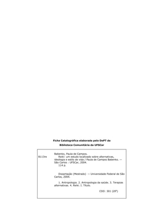 Ficha Catalográfica elaborada pelo DePT da
Biblioteca Comunitária da UFSCar
B113re
Babenko, Paula de Campos.
Reiki: um estudo localizado sobre alternativas,
ideologia e estilo de vida / Paula de Campos Babenko. --
São Carlos : UFSCar, 2004.
114 p.
Dissertação (Mestrado) -- Universidade Federal de São
Carlos, 2004.
1. Antropologia. 2. Antropologia da saúde. 3. Terapias
alternativas. 4. Reiki. I. Título.
CDD: 301 (20a
)
 
