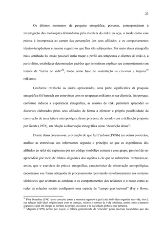 23
Os últimos momentos da pesquisa etnográfica, portanto, corresponderam à
investigação das motivações demandadas pela clientela do reiki; ou seja, o modo como essa
prática é incorporada ao campo das percepções dos seus afiliados, e os comportamentos
técnico-terapêuticos e mesmo cognitivos que lhes são subjacentes. Por meio dessa etnografia
mais detalhada foi então possível então traçar o perfil dos terapeutas e clientes do reiki e, a
partir disto, estabelecer determinados padrões que permitiram explicar seu comportamento em
termos de “estilo de vida”28
, tendo como base de sustentação os circuitos e trajetos29
reikianos.
Conforme revelarão os dados apresentados, uma parte significativa da pesquisa
etnográfica foi baseada em entrevistas com os terapeutas reikianos e sua clientela. Isto porque,
conforme indicou a experiência etnográfica, as sessões de reiki permitem apreender os
discursos elaborados pelos seus afiliados de forma a oferecer a própria possibilidade da
construção de uma leitura antropológica desse processo, de acordo com a definição proposta
por Geertz (1978), em relação à observação etnográfica como “descrição densa”.
Diante disso procurou-se, a exemplo do que fez Cardoso (1999b) em outros contextos,
analisar as entrevistas dos informantes segundo o princípio de que as experiências dos
afiliados ao reiki são expressas por um código simbólico comum a esse grupo, passível de ser
apreendido por meio de relatos singulares dos sujeitos a ele que se submetem. Pretendeu-se,
assim, que o exercício da prática etnográfica, característico da observação antropológica,
encontrasse sua forma adequada de processamento reenviando simultaneamente aos sistemas
simbólicos que orientam as condutas e os comportamentos dos reikianos e o modo como as
redes de relações sociais configuram uma espécie de “campo gravitacional” (Fry e Howe,
28
Para Bourdieu (1983) esse conceito como a maneira segundo a qual cada indivíduo organiza sua vida, isto é,
sua relação individual original para com as crenças, valores e normas da vida cotidiana, assim como a maneira
segundo a qual ele integra as normas do grupo, da classe e da sociedade global a que pertence.
29
Magnani (1999) define por trajeto a prática generalizada de “circular” pelas diversas localidades que são
 