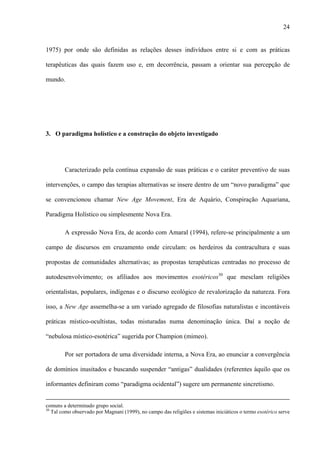 24
1975) por onde são definidas as relações desses indivíduos entre si e com as práticas
terapêuticas das quais fazem uso e, em decorrência, passam a orientar sua percepção de
mundo.
3. O paradigma holístico e a construção do objeto investigado
Caracterizado pela contínua expansão de suas práticas e o caráter preventivo de suas
intervenções, o campo das terapias alternativas se insere dentro de um “novo paradigma” que
se convencionou chamar New Age Movement, Era de Aquário, Conspiração Aquariana,
Paradigma Holístico ou simplesmente Nova Era.
A expressão Nova Era, de acordo com Amaral (1994), refere-se principalmente a um
campo de discursos em cruzamento onde circulam: os herdeiros da contracultura e suas
propostas de comunidades alternativas; as propostas terapêuticas centradas no processo de
autodesenvolvimento; os afiliados aos movimentos esotéricos30
que mesclam religiões
orientalistas, populares, indígenas e o discurso ecológico de revalorização da natureza. Fora
isso, a New Age assemelha-se a um variado agregado de filosofias naturalistas e incontáveis
práticas místico-ocultistas, todas misturadas numa denominação única. Daí a noção de
“nebulosa místico-esotérica” sugerida por Champion (mimeo).
Por ser portadora de uma diversidade interna, a Nova Era, ao enunciar a convergência
de domínios inusitados e buscando suspender “antigas” dualidades (referentes àquilo que os
informantes definiram como “paradigma ocidental”) sugere um permanente sincretismo.
comuns a determinado grupo social.
30
Tal como observado por Magnani (1999), no campo das religiões e sistemas iniciáticos o termo esotérico serve
 