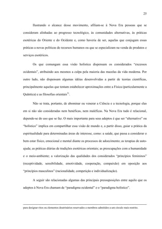 25
Ilustrando o alcance desse movimento, afiliam-se à Nova Era pessoas que se
consideram alinhadas ao progresso tecnológico, às comunidades alternativas, às práticas
esotéricas do Oriente e do Ocidente e, como haveria de ser, aquelas que conjugam essas
práticas a novas políticas de recursos humanos ou que se especializam na venda de produtos e
serviços esotéricos.
Os que comungam essa visão holística dispensam os considerados “excessos
ocidentais”, atribuindo aos mesmos a culpa pela maioria das mazelas da vida moderna. Por
outro lado, não dispensam algumas idéias desenvolvidas a partir de teorias científicas,
principalmente aquelas que tentam estabelecer aproximações entre a Física (particularmente a
Quântica) e as filosofias orientais31
.
Não se trata, portanto, de abominar ou venerar a Ciência e a tecnologia, porque elas
em si não são consideradas nem benéficas, nem maléficas. Na Nova Era tudo é relacional,
depende-se do uso que se faz. O mais importante para seus adeptos é que ser “alternativo” ou
“holístico” implica em compartilhar essa visão de mundo e, a partir disso, guiar a prática da
espiritualidade para determinadas áreas de interesse, como: a saúde, que passa a considerar o
bem estar físico, emocional e mental diante os processos de adoecimento; as terapias de auto-
ajuda; as práticas diárias de tradições esotéricas orientais; as preocupações com a humanidade
e o meio-ambiente; a valorização das qualidades dos considerados “princípios femininos”
(receptividade, sensibilidade, emotividade, cooperação, compaixão) em oposição aos
“princípios masculinos” (racionalidade, competição e individualização).
A seguir são relacionadas algumas das principais pressuposições entre aquilo que os
adeptos à Nova Era chamam de “paradigma ocidental” e o “paradigma holístico”.
para designar ritos ou elementos doutrinários reservados a membros admitidos a um círculo mais restrito.
 