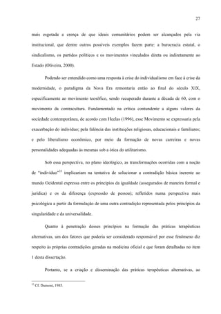 27
mais esgotada a crença de que ideais comunitários podem ser alcançados pela via
institucional, que dentre outros possíveis exemplos fazem parte: a burocracia estatal, o
sindicalismo, os partidos políticos e os movimentos vinculados direta ou indiretamente ao
Estado (Oliveira, 2000).
Podendo ser entendido como uma resposta à crise do individualismo em face à crise da
modernidade, o paradigma da Nova Era remontaria então ao final do século XIX,
especificamente ao movimento teosófico, sendo recuperado durante a década de 60, com o
movimento da contracultura. Fundamentado na crítica contundente a alguns valores da
sociedade contemporânea, de acordo com Heelas (1996), esse Movimento se expressaria pela
exacerbação do indivíduo; pela falência das instituições religiosas, educacionais e familiares;
e pelo liberalismo econômico, por meio da formação de novas carreiras e novas
personalidades adequadas às mesmas sob a ótica do utilitarismo.
Sob essa perspectiva, no plano ideológico, as transformações ocorridas com a noção
de “indivíduo”33
implicariam na tentativa de solucionar a contradição básica inerente ao
mundo Ocidental expressa entre os princípios da igualdade (assegurados de maneira formal e
jurídica) e os da diferença (expressão de pessoa); refletidos numa perspectiva mais
psicológica a partir da formulação de uma outra contradição representada pelos princípios da
singularidade e da universalidade.
Quanto à penetração desses princípios na formação das práticas terapêuticas
alternativas, um dos fatores que poderia ser considerado responsável por esse fenômeno diz
respeito às próprias contradições geradas na medicina oficial e que foram detalhadas no item
1 desta dissertação.
Portanto, se a criação e disseminação das práticas terapêuticas alternativas, ao
33
Cf. Dumont, 1985.
 