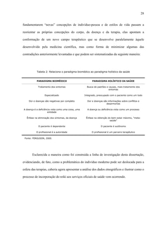 28
fundamentarem “novas” concepções de indivíduo-pessoa e de estilos de vida passam a
reorientar as próprias concepções do corpo, da doença e da terapia, elas apontam a
conformação de um novo campo terapêutico que se desenvolve paralelamente àquele
desenvolvido pela medicina científica, mas como forma de minimizar algumas das
contradições anteriormente levantadas e que podem ser sistematizadas da seguinte maneira:
Tabela 2: Relaciona o paradigma biomédico ao paradigma holístico da saúde
PARADIGMA BIOMÉDICO PARADIGMA HOLÍSTICO DA SAÚDE
Tratamento dos sintomas Busca de padrões e causas, mais tratamento dos
sintomas
Especializado Integrado, preocupado com o paciente como um todo
Dor e doenças são negativas por completo Dor e doenças são informações sobre conflitos e
desarmonias
A doença é a deficiência vista como uma coisa, uma
entidade
A doença ou deficiência vista como um processo
Ênfase na eliminação dos sintomas, da doença Ênfase na obtenção do bem-estar máximo, “meta-
saúde”
O paciente é dependente O paciente é autônomo
O profissional é a autoridade O profissional é um parceiro terapêutico
Fonte: FERGUSON, 2000.
Esclarecida a maneira como foi construída a linha de investigação desta dissertação,
evidenciando, de fato, como a problemática do indivíduo moderno pode ser deslocada para a
esfera das terapias, caberia agora apresentar a análise dos dados etnográficos e ilustrar como o
processo de incorporação do reiki aos serviços oficiais de saúde vem ocorrendo.
 