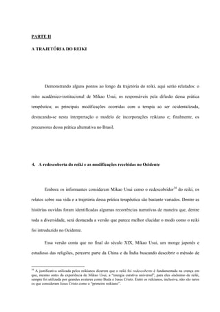 PARTE II
A TRAJETÓRIA DO REIKI
Demonstrando alguns pontos ao longo da trajetória do reiki, aqui serão relatados: o
mito acadêmico-institucional de Mikao Usui; os responsáveis pela difusão dessa prática
terapêutica; as principais modificações ocorridas com a terapia ao ser ocidentalizada,
destacando-se nesta interpretação o modelo de incorporações reikiano e; finalmente, os
precursores dessa prática alternativa no Brasil.
4. A redescoberta do reiki e as modificações recebidas no Ocidente
Embora os informantes considerem Mikao Usui como o redescobridor34
do reiki, os
relatos sobre sua vida e a trajetória dessa prática terapêutica são bastante variados. Dentre as
histórias ouvidas foram identificadas algumas recorrências narrativas de maneira que, dentre
toda a diversidade, será destacada a versão que parece melhor elucidar o modo como o reiki
foi introduzido no Ocidente.
Essa versão conta que no final do século XIX, Mikao Usui, um monge japonês e
estudioso das religiões, percorre parte da China e da Índia buscando descobrir o método de
34
A justificativa utilizada pelos reikianos dizerem que o reiki foi redescoberto é fundamentada na crença em
que, mesmo antes da experiência de Mikao Usui, a “energia curativa universal”, para eles sinônimo de reiki,
sempre foi utilizada por grandes avatares como Buda e Jesus Cristo. Entre os reikianos, inclusive, não são raros
os que consideram Jesus Cristo como o “primeiro reikiano”.
 