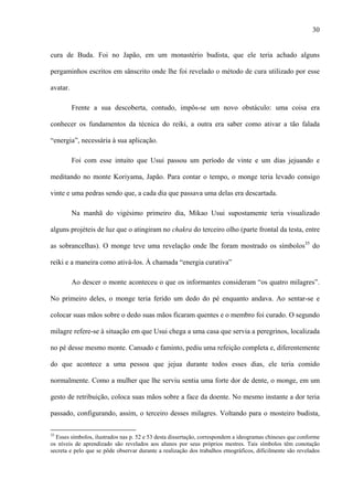 30
cura de Buda. Foi no Japão, em um monastério budista, que ele teria achado alguns
pergaminhos escritos em sânscrito onde lhe foi revelado o método de cura utilizado por esse
avatar.
Frente a sua descoberta, contudo, impôs-se um novo obstáculo: uma coisa era
conhecer os fundamentos da técnica do reiki, a outra era saber como ativar a tão falada
“energia”, necessária à sua aplicação.
Foi com esse intuito que Usui passou um período de vinte e um dias jejuando e
meditando no monte Koriyama, Japão. Para contar o tempo, o monge teria levado consigo
vinte e uma pedras sendo que, a cada dia que passava uma delas era descartada.
Na manhã do vigésimo primeiro dia, Mikao Usui supostamente teria visualizado
alguns projéteis de luz que o atingiram no chakra do terceiro olho (parte frontal da testa, entre
as sobrancelhas). O monge teve uma revelação onde lhe foram mostrado os símbolos35
do
reiki e a maneira como ativá-los. À chamada “energia curativa”
Ao descer o monte aconteceu o que os informantes consideram “os quatro milagres”.
No primeiro deles, o monge teria ferido um dedo do pé enquanto andava. Ao sentar-se e
colocar suas mãos sobre o dedo suas mãos ficaram quentes e o membro foi curado. O segundo
milagre refere-se à situação em que Usui chega a uma casa que servia a peregrinos, localizada
no pé desse mesmo monte. Cansado e faminto, pediu uma refeição completa e, diferentemente
do que acontece a uma pessoa que jejua durante todos esses dias, ele teria comido
normalmente. Como a mulher que lhe serviu sentia uma forte dor de dente, o monge, em um
gesto de retribuição, coloca suas mãos sobre a face da doente. No mesmo instante a dor teria
passado, configurando, assim, o terceiro desses milagres. Voltando para o mosteiro budista,
35
Esses símbolos, ilustrados nas p. 52 e 53 desta dissertação, correspondem a ideogramas chineses que conforme
os níveis de aprendizado são revelados aos alunos por seus próprios mestres. Tais símbolos têm conotação
secreta e pelo que se pôde observar durante a realização dos trabalhos etnográficos, dificilmente são revelados
 